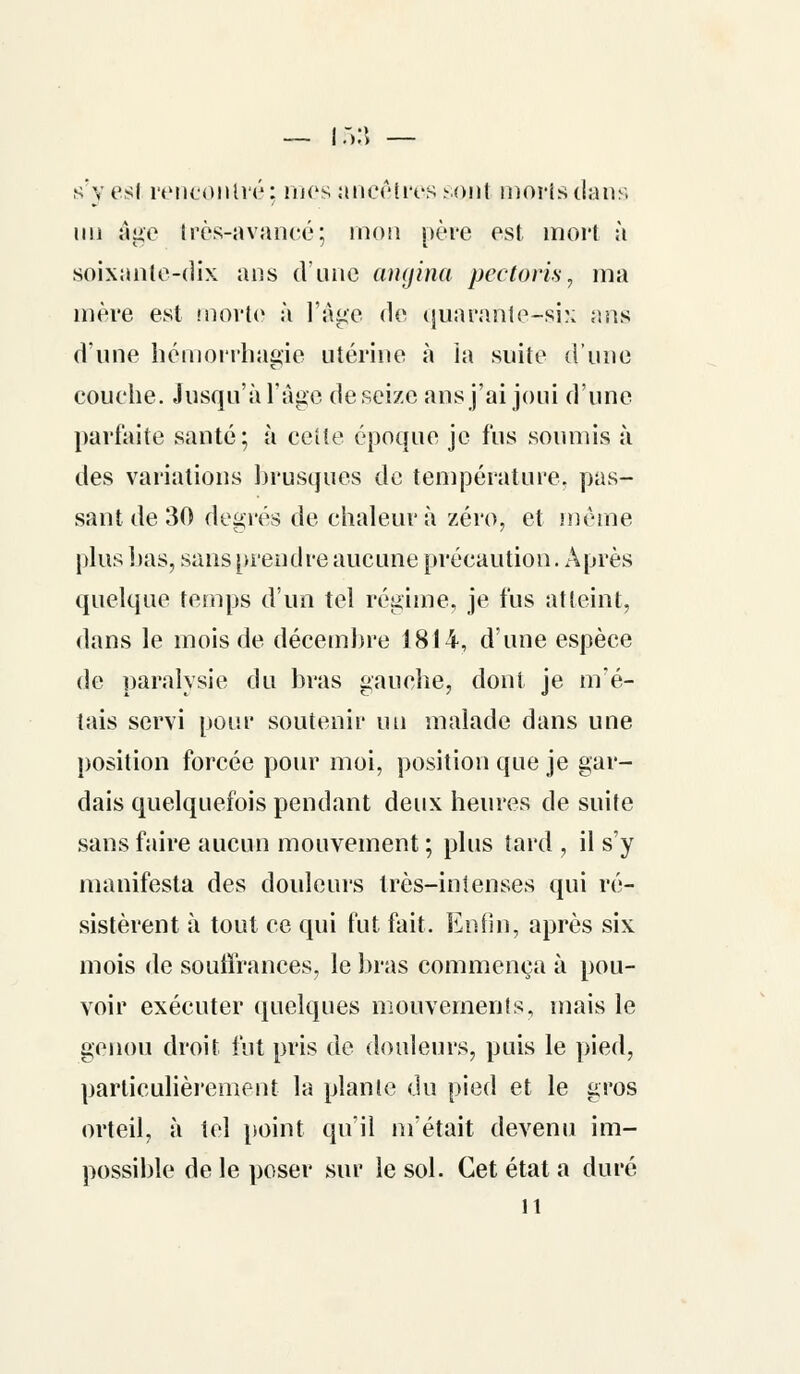 s'y es! rencontré; mes ancêtres sont morts dans un âge très-avancé; mon père est mort à soixante-dix ans d'une angina pecforis, ma mère est morte à l'âge de quarante-six ans dîme hémorrhagie utérine à la suite d'une couche. Jusqu'à l'âge de seize ans j'ai joui d'une parfaite santé; à celte époque je fus soumis à des variations brusques de température, pas- sant de 30 degrés de chaleur à zéro, et même plus bas, sans prendre aucune précaution. Après quelque temps d'un tel régime, je fus atteint, dans le mois de décembre 1814, d'une espèce de paralysie du bras gauche, dont je m'é- tais servi pour soutenir un malade dans une position forcée pour moi, position que je gar- dais quelquefois pendant deux heures de suite sans faire aucun mouvement ; plus tard , il s'y manifesta des douleurs très-intenses qui ré- sistèrent à tout ce qui fut fait. Enfin, après six mois de souffrances, le bras commença à pou- voir exécuter quelques mouvements, mais le genou droit fut pris de douleurs, puis le pied, particulièrement la plante du pied et le gros orteil, à tel point qu'il m'était devenu im- possible de le poser sur le sol. Cet état a duré n
