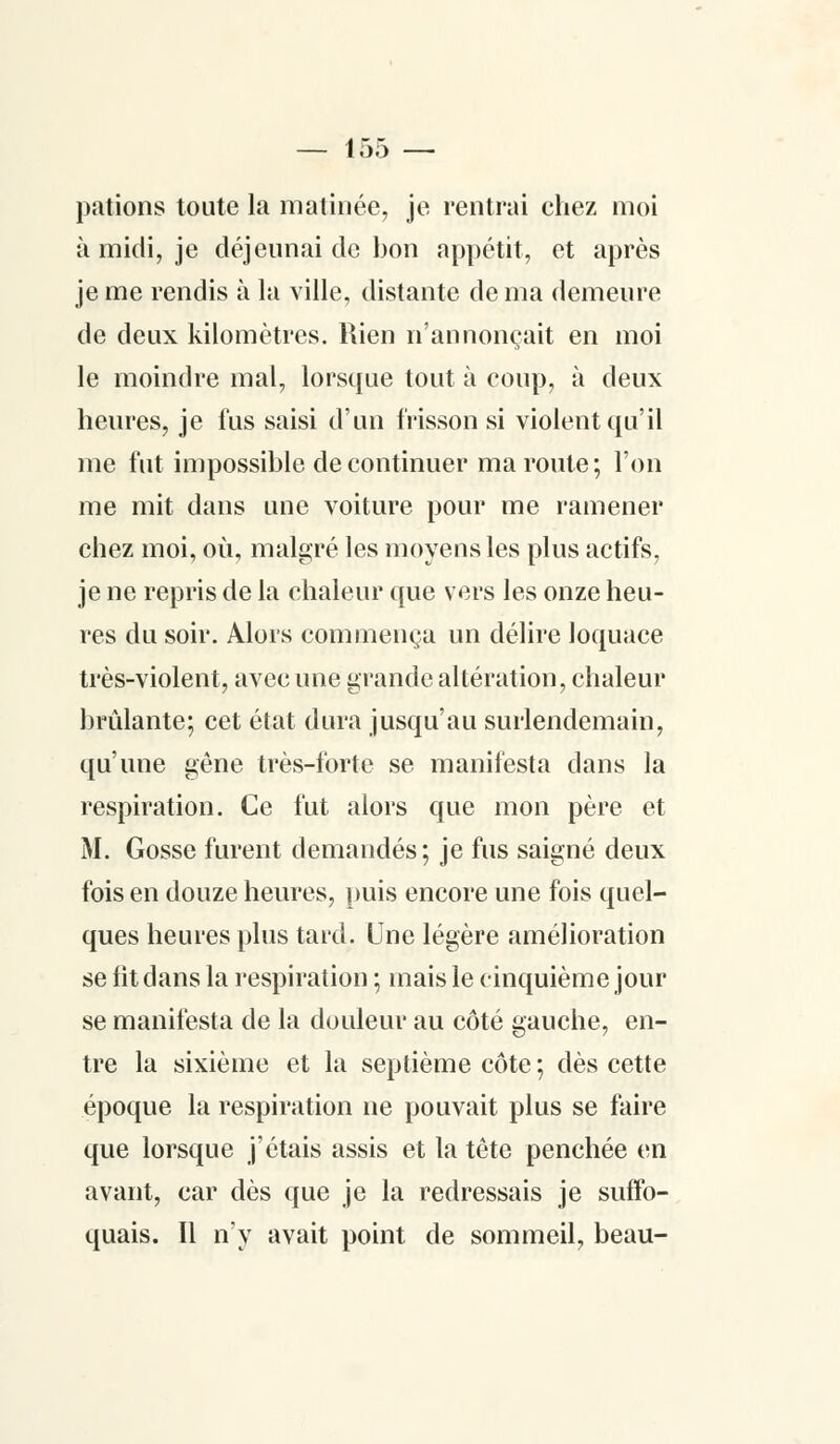 pations toute la matinée, je rentrai chez moi à midi, je déjeunai de bon appétit, et après je me rendis à la ville, distante de ma demeure de deux kilomètres. Rien n'annonçait en moi le moindre mal, lorsque tout à coup, à deux heures, je lus saisi d'un frisson si violent qu'il me fut impossible de continuer ma route; l'on me mit dans une voiture pour me ramener chez moi, où, malgré les moyens les plus actifs, je ne repris de la chaleur que vers les onze heu- res du soir. Alors commença un délire loquace très-violent, avec une grande altération, chaleur brûlante; cet état dura jusqu'au surlendemain, qu'une gêne très-forte se manifesta dans la respiration. Ce fut alors que mon père et M. Gosse furent demandés; je fus saigné deux fois en douze heures, puis encore une fois quel- ques heures plus tard. Une légère amélioration se lit dans la respiration ; mais le cinquième jour se manifesta de la douleur au côté gauche, en- tre la sixième et la septième côte; dès cette époque la respiration ne pouvait plus se faire que lorsque j'étais assis et la tête penchée en avant, car dès que je la redressais je suffo- quais. Il n'y avait point de sommeil, beau-