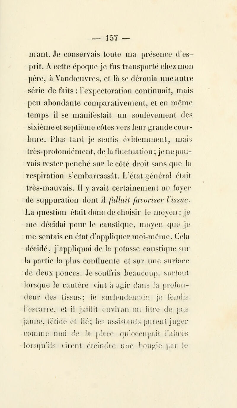 mant. Je conservais toute ma présence d'es- prit. A cette époque je fus transporté chez mon père, à Yandœuvres, et là se déroula une autre série de faits : l'expectoration continuait, mais peu abondante comparativement, et en même temps il se manifestait un soulèvement des sixième et septième côtes vers leur grande cour- bure. Plus tard je sentis évidemment, mais très-profondément, de la fluctuation ; je ne pou- vais rester penché sur le côté droit sans que la respiration s'embarrassât. L'état général était très-mauvais. 11 y avait certainement un foyer de suppuration dont il fallait favoriser l'issue. La question était donc de choisir le moyen : je me décidai pour le caustique, moyen que je me sentais en état d'appliquer moi-même. Cela décidé, j'appliquai de la potasse caustique sur la partie la plus contluenie et sur une surface de deux pouces. Je souffris beaucoup, surtout lorsque le cautère vint à agir dans la profon- deur des tissus; ie surlendemain j<: fendis l'escarre, et il jaillit environ un litre de j us jaune, fétide et lié; les assistants purent juger comme moi de la place qu'occupait l'abcès lorsqu'ils virent éteindre mie bougie par le