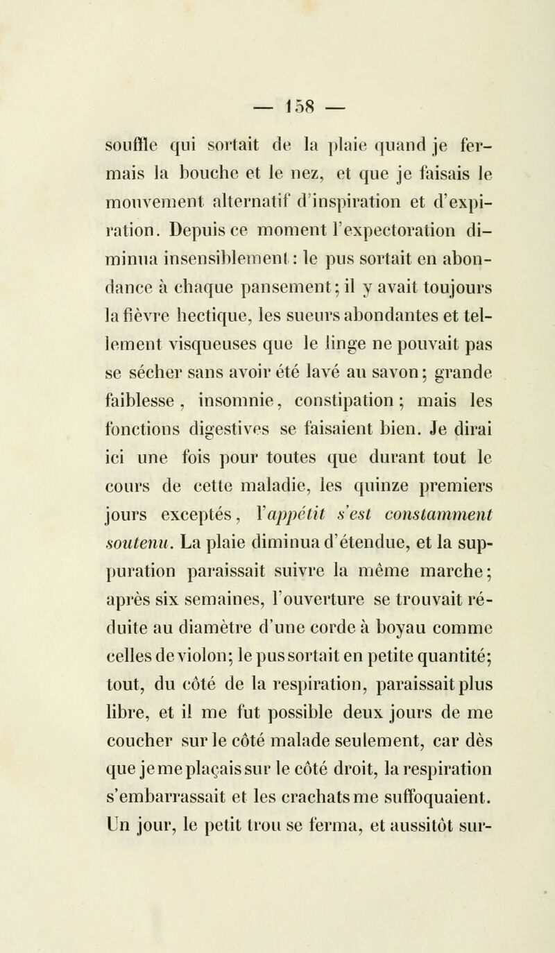 Souffle qui sortait de la plaie quand je fer- mais la bouche et le nez, et que je faisais le mouvement alternatif d'inspiration et d'expi- ration. Depuis ce moment l'expectoration di- minua insensiblement: le pus sortait en abon- dance à chaque pansement; il y avait toujours la fièvre hectique, les sueurs abondantes et tel- lement visqueuses que le linge ne pouvait pas se sécher sans avoir été lavé au savon ; grande faiblesse, insomnie, constipation; mais les fonctions digestives se faisaient bien. Je dirai ici une fois pour toutes que durant tout le cours de cette maladie, les quinze premiers jours exceptés, Xappétit s'est constamment soutenu. La plaie diminua d'étendue, et la sup- puration paraissait suivre la même marche; après six semaines, l'ouverture se trouvait ré- duite au diamètre d'une corde à boyau comme celles de violon; le pus sortait en petite quantité; tout, du côté de la respiration, paraissait plus libre, et il me fut possible deux jours de me coucher sur le côté malade seulement, car dès que je me plaçais sur le côté droit, la respiration s'embarrassait et les crachats me suffoquaient. Un jour, le petit trou se ferma, et aussitôt sur-