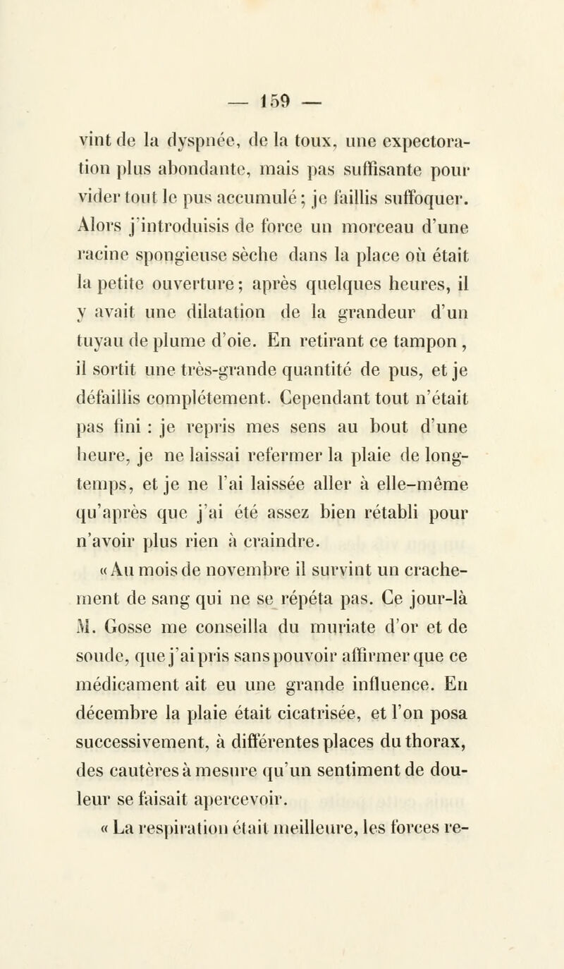vint de la dyspnée, de la toux, une expectora- tion plus abondante, mais pas suffisante pour vider tout le pus accumulé ; je faillis suffoquer. Alors j'introduisis de force un morceau d'une racine spongieuse sèche dans la place où était la petite ouverture ; après quelques heures, il y avait une dilatation de la grandeur d'un tuyau de plume d'oie. En retirant ce tampon , il sortit une très-grande quantité de pus, et je défaillis complètement. Cependant tout n'était pas lini : je repris mes sens au bout d'une heure, je ne laissai refermer la plaie de long- temps, et je ne l'ai laissée aller à elle-même qu'après que j'ai été assez bien rétabli pour n'avoir plus rien à craindre. «Au mois de novembre il survint un crache- ment de sang qui ne se répéta pas. Ce jour-là M. Gosse me conseilla du muriate d'or et de soude, que j'ai pris sans pouvoir affirmer que ce médicament ait eu une grande influence. En décembre la plaie était cicatrisée, et l'on posa successivement, à différentes places du thorax, des cautères à mesure qu'un sentiment de dou- leur se faisait apercevoir. « La respiration était meilleure, les forces re-