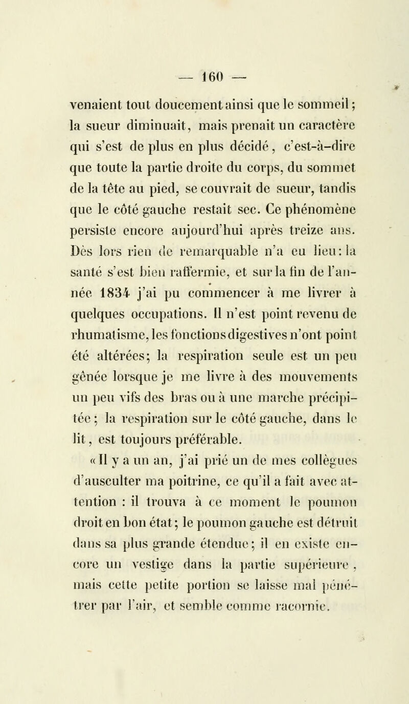venaient tout doucement ainsi que le sommeil ; la sueur diminuait, mais prenait un caractère qui s'est de plus en plus décidé, c'est-à-dire que toute la partie droite du corps, du sommet de la tête au pied, se couvrait de sueur, tandis que le côté gauche restait sec. Ce phénomène persiste encore aujourd'hui après treize ans. Dès lors rien de remarquable n'a eu lieu: la santé s'est bien raffermie, et sur la lin de l'an- née 1834 j'ai pu commencer à me livrer à quelques occupations. Il n'est point revenu de rhumatisme, les fonctions digestives n'ont point été altérées; la respiration seule est un peu gênée lorsque je me livre à des mouvements un peu vifs des bras ou à une marche précipi- tée ; la respiration sur le côté gauche, dans le lit, est toujours préférable. «Il y a un an, j'ai prié un de mes collègues d'ausculter ma poitrine, ce qu'il a fait avec at- tention : il trouva à ce moment le poumon droit en bon état; le poumon gauche est détruit dans sa plus grande étendue; il en existe en- core un vestige dans la partie supérieure . mais cette petite portion se laisse mai péné- trer par l'air, et semble comme racornie.