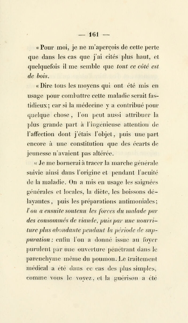 « Pour moi, je ne m'aperçois de cette perle que dans les cas que j'ai cités plus haut, et quelquefois il me semble que tout ce côté est de bois. « Dire tous les moyens qui ont été mis en usage pour combattre cette maladie serait fas- tidieux; car si la médecine y a contribué pour quelque chose , l'on peut aussi attribuer la plus grande part à l'ingénieuse attention de l'affection dont j'étais l'objet, puis une part encore à une constitution que des écarts de jeunesse n'avaient pas altérée. « Je me bornerai à tracer la marche générale suivie ainsi dans l'origine et pendant l'acuité de la maladie. On a mis en usage les saignées générales et locales, la diète, les boissons dé- layantes, puis les préparations antimoniales; Von a ensuite soutenu les forces du malade par des consommés de viande, puis par une nourri- ture plus abondante pendant la période de sup- puration ; enfin l'on a donné issue au foyer purulent par une ouverture pénétrant dans le parenchyme même du poumon. Le traitement médical a été dans ce cas des plus simples, comme vous le vovez. et la guérison a été