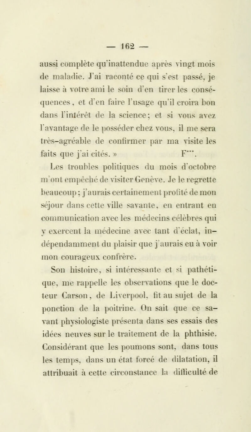 aussi complète qu'inattendue après vingt mois de maladie. J'ai raconté ce qui s'est passé, je laisse a votre ami le soin d'en tirer les consé- quences . et d'en taire l'usage qu'il croira bon dans l'intérêt de la science: et si vous avez l'avantage de le posséder chez vous, il me sera très-agréable de confirmer par ma visite les laits que j'ai cites. » F. Les troubles politiques du mois d'octobre m'ont empêche de visiter Genève. Je le regrette beaucoup; j'aurais certainement profité de mon séjour dans cette ville savante, en entrant en communication avec les médecins célèbres qui y exercent la médecine avec tant d'éclat, in- dépendamment du plaisir que j'aurais eu à voir mon courageux confrère. Son histoire, si intéressante et si pathéti- que, me rappelle les observations que le doc- teur Carson. de Liverpool. fit au sujet de la ponction de la poitrine. On sait que ce sa- vant physiologiste présenta dans ses essais des idées neuves sur le traitement de la phthisie. Considérant que les poumons sont, dans tous les temps, dans un état forcé de dilatation, il attribuait à cette circonstance la dilticulté de