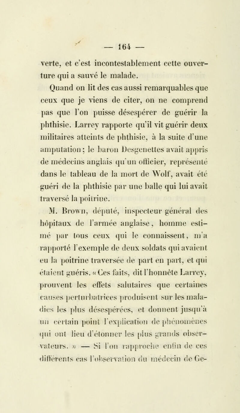 verte, et c'est incontestablement cette ouver- ture qui a sauvé le malade. Quand on lit des cas aussi remarquables que ceux que je viens de citer, on ne comprend pas que l'on puisse désespérer de guérir la phthisie. Larrey rapporte qu'il vit guérir deux militaires atteints de phthisie, à la suite d'une amputation : le baron Desgenettes avait appris de médecins anglais qu'un officier, représenté dans le tableau de la mort de Wolf, avait été guéri de la phthisie par une balle qui lui avait traversé la poitrine. M. Brown, député, inspecteur général des hôpitaux de l'armée anglaise. homme esti- mé par tous ceux qui le connaissent, m'a rapporté l'exemple de deux soldats qui avaient eu la poitrine traversée de part en part, et qui étaient guéris. «Ces faits, dit l'honnête Larrey, prouvent les effets salutaires que certaines causes perturbatrices produisent sur les mala- dies les plus désespérées, et donnent jusqu'à un certain point l'explication de phénomènes qui ont lieu d'étonner les plus grands obser- vateurs. » — Si l'on rapproche enfin de ces différents cas l'observation du médecin de Ge-
