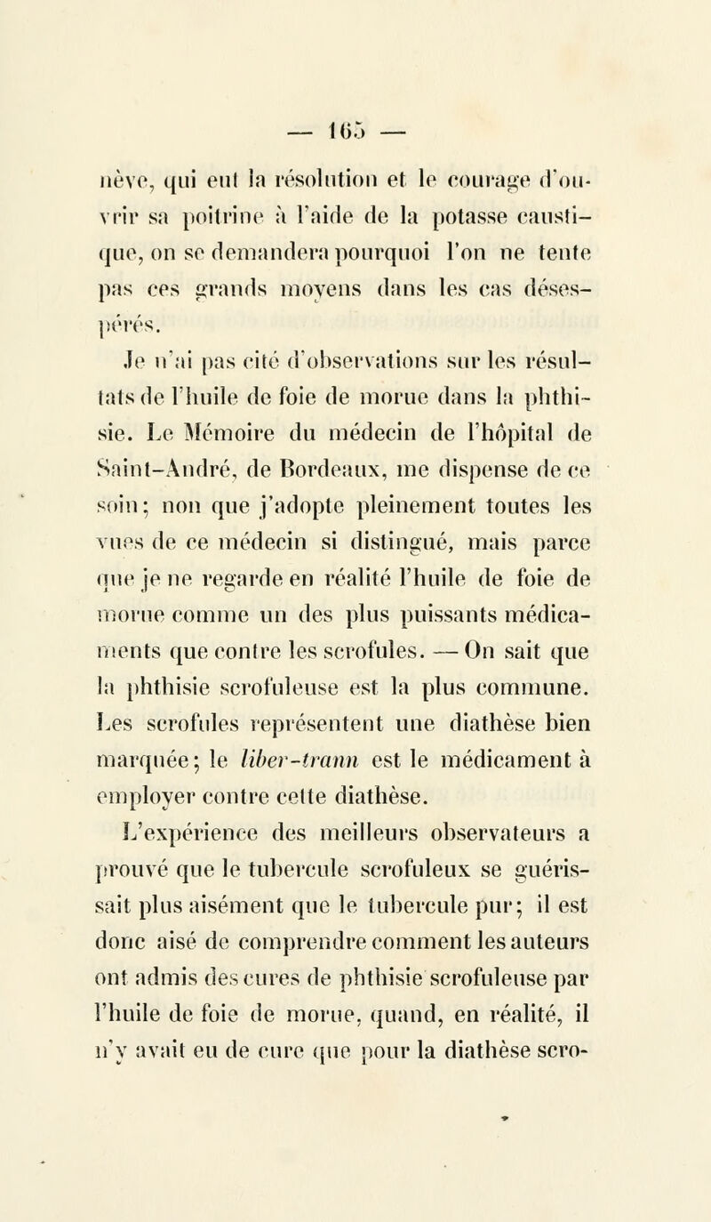nève, qui eut la résolution et le courage d'ou- vrir sa poitrine à l'aide de la potasse causti- que, on se demandera pourquoi l'on ne tente pas ces grands moyens dans les eas déses- pérés. Je n'ai pas cité d'observations sur les résul- tats de l'huile de foie de morue dans la phthi- sie. Le Mémoire du médecin de l'hôpital de Saint-André, de Bordeaux, me dispense de ce soin; non que j'adopte pleinement toutes les vues de ce médecin si distingué, mais parce une je ne regarde en réalité l'huile de foie de morue comme un des plus puissants médica- ments que contre les scrofules. — On sait que la phthisie scrofuleuse est la plus commune. Les scrofules représentent une diathèse bien marquée; le liber-trann est le médicament à employer contre celte diathèse. L'expérience des meilleurs observateurs a [trouvé que le tubercule scrofuleux se guéris- sait plus aisément que le tubercule pur; il est donc aisé de comprendre comment les auteurs ont admis des cures de phthisie scrofuleuse par l'huile de foie de morue, quand, en réalité, il n'y avait eu de cure que pour la diathèse scro-