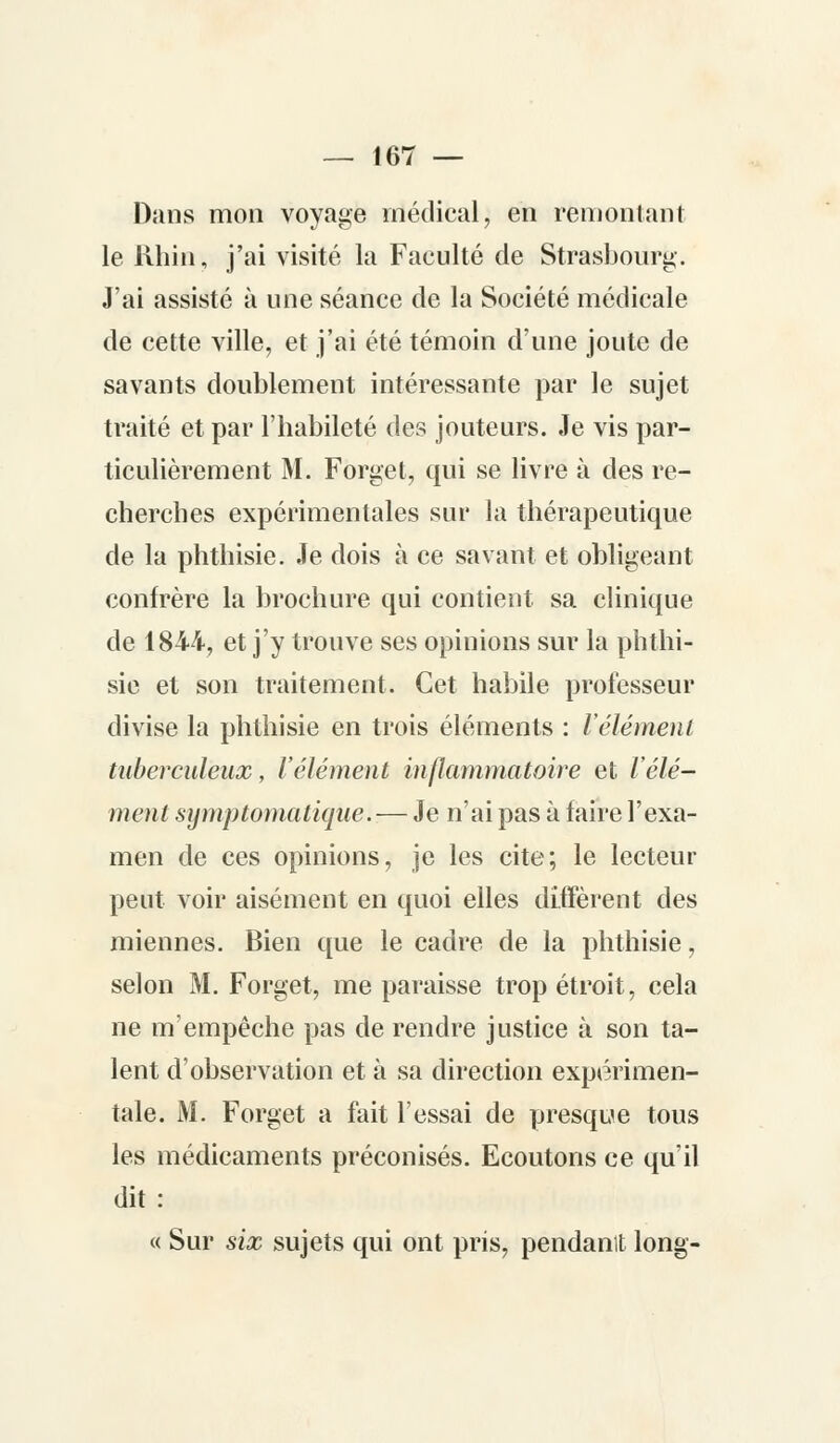Dans mon voyage médical, en remontant le Rhin, j'ai visité la Faculté de Strasbourg. J'ai assisté à une séance de la Société médicale de cette ville, et j'ai été témoin d'une joute de savants doublement intéressante par le sujet traité et par l'habileté des jouteurs. Je vis par- ticulièrement M. Forget, qui se livre à des re- cherches expérimentales sur la thérapeutique de la phthisie. Je dois à ce savant et obligeant confrère la brochure qui contient sa clinique de 1844, et j'y trouve ses opinions sur la phthi- sie et son traitement. Cet habile professeur divise la phthisie en trois éléments : Vêlement tuberculeux, l'élément inflammatoire et l'élé- ment symptomatiqne. — Je n'ai pas à faire l'exa- men de ces opinions, je les cite; le lecteur peut voir aisément en quoi elles diffèrent des miennes. Bien que le cadre de la phthisie, selon M. Forget, me paraisse trop étroit, cela ne m'empêche pas de rendre justice à son ta- lent d'observation et à sa direction expérimen- tale. M. Forget a fait l'essai de presque tous les médicaments préconisés. Ecoutons ce qu'il dit: « Sur six sujets qui ont pris, pendanlt long-