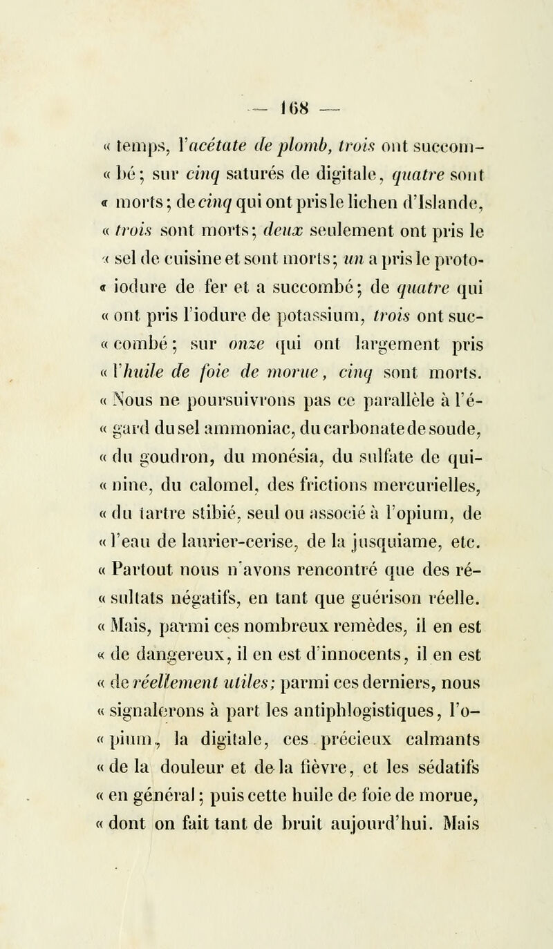 — 1()8 — « temps, Y acétate de plomb, trois ont succom- « bé; sur cinq saturés de digitale, quatre sont <r morts ; de cinq qui ont prisle lichen d'Islande, « trois sont morts; deux seulement ont pris le < sel de cuisine et sont morts; un a prisle proto « iodure de fer et a succombé; de quatre qui « ont pris l'iodure de potassium, trois ont suc- ce combé ; sur onze qui ont largement pris « Xhuile de foie de morue, cinq sont morts. « Nous ne poursuivrons pas ce parallèle à l'é- « gard du sel ammoniac, du carbonate de soude, « du goudron, du monésia, du sulfate de qui- et nine, du calomel, des frictions mercurielles, « du tartre stibié, seul ou associé à l'opium, de « l'eau de laurier-cerise, de la jusquiame, etc. « Partout nous n'avons rencontré que des ré- « sultats négatifs, en tant que guérison réelle. « Mais, parmi ces nombreux remèdes, il en est « de dangereux, il en est d'innocents, il en est « de réellement utiles; parmi ces derniers, nous « signalerons à part les antiphlogistiques, l'o- «pium, la digitale, ces précieux calmants « de la douleur et de la lièvre, et les sédatifs « en général ; puis cette huile de foie de morue, «dont on fait tant de bruit aujourd'hui. Mais