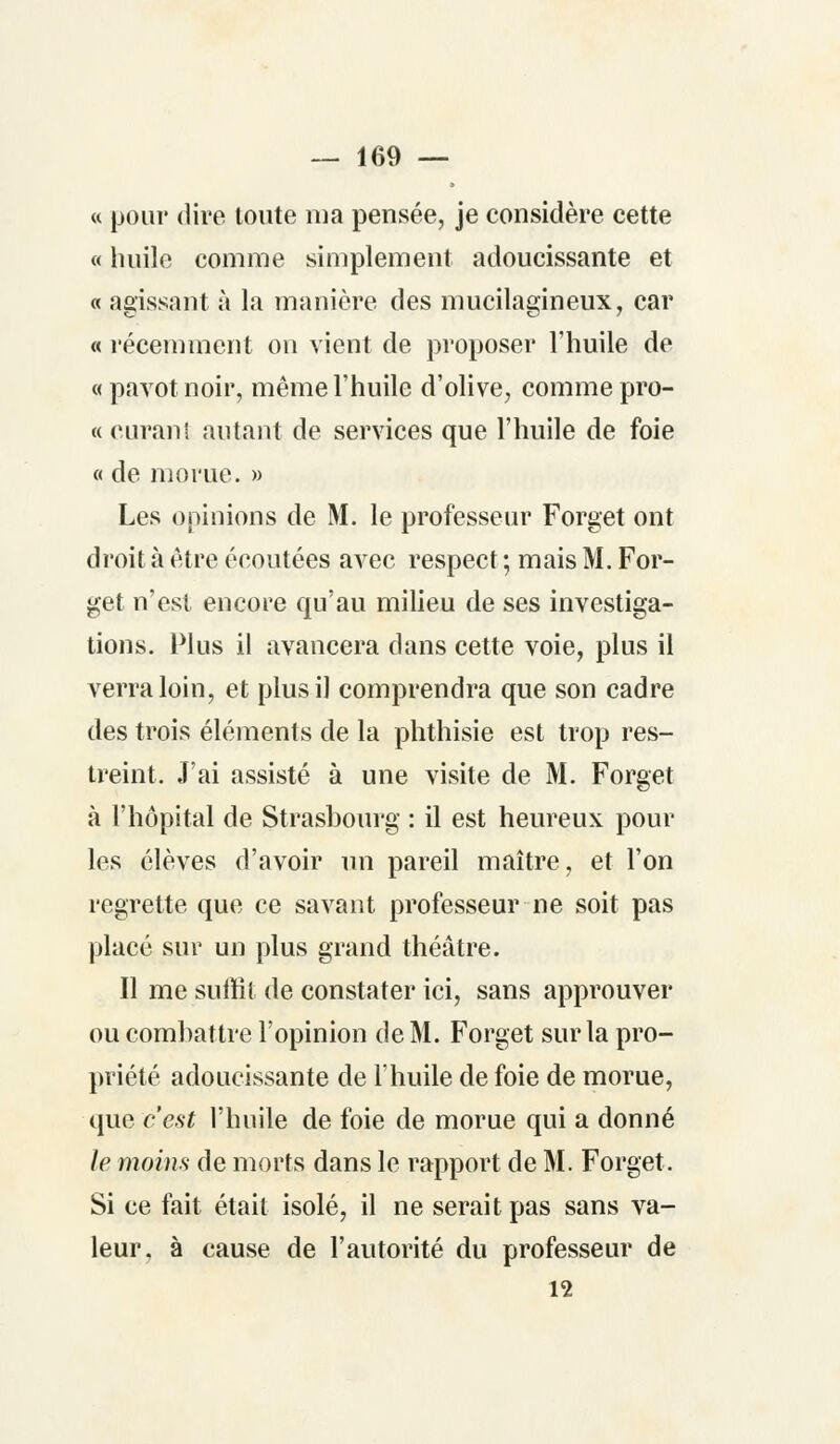 « pour dire toute ma pensée, je considère cette « huile comme simplement adoucissante et « agissant à la manière des mucilagineux, car « récemment on vient de proposer l'huile de «pavot noir, même l'huile d'olive, comme pro- « curant autant de services que l'huile de foie « de morue. » Les opinions de M. le professeur Forget ont droit à être écoutées avec respect ; mais M. For- get n'est encore qu'au milieu de ses investiga- tions. Plus il avancera dans cette voie, plus il verra loin, et plus il comprendra que son cadre des trois éléments de la phthisie est trop res- treint. J'ai assisté à une visite de M. Forget à l'hôpital de Strasbourg : il est heureux pour les élèves d'avoir un pareil maître, et l'on regrette que ce savant professeur ne soit pas placé sur un plus grand théâtre. Il me suffit de constater ici, sans approuver ou combattre l'opinion de M. Forget sur la pro- priété adoucissante de l'huile de foie de morue, q\ie c'est l'huile de foie de morue qui a donné le moins de morts dans le rapport de M. Forget. Si ce fait était isolé, il ne serait pas sans va- leur, à cause de l'autorité du professeur de 12