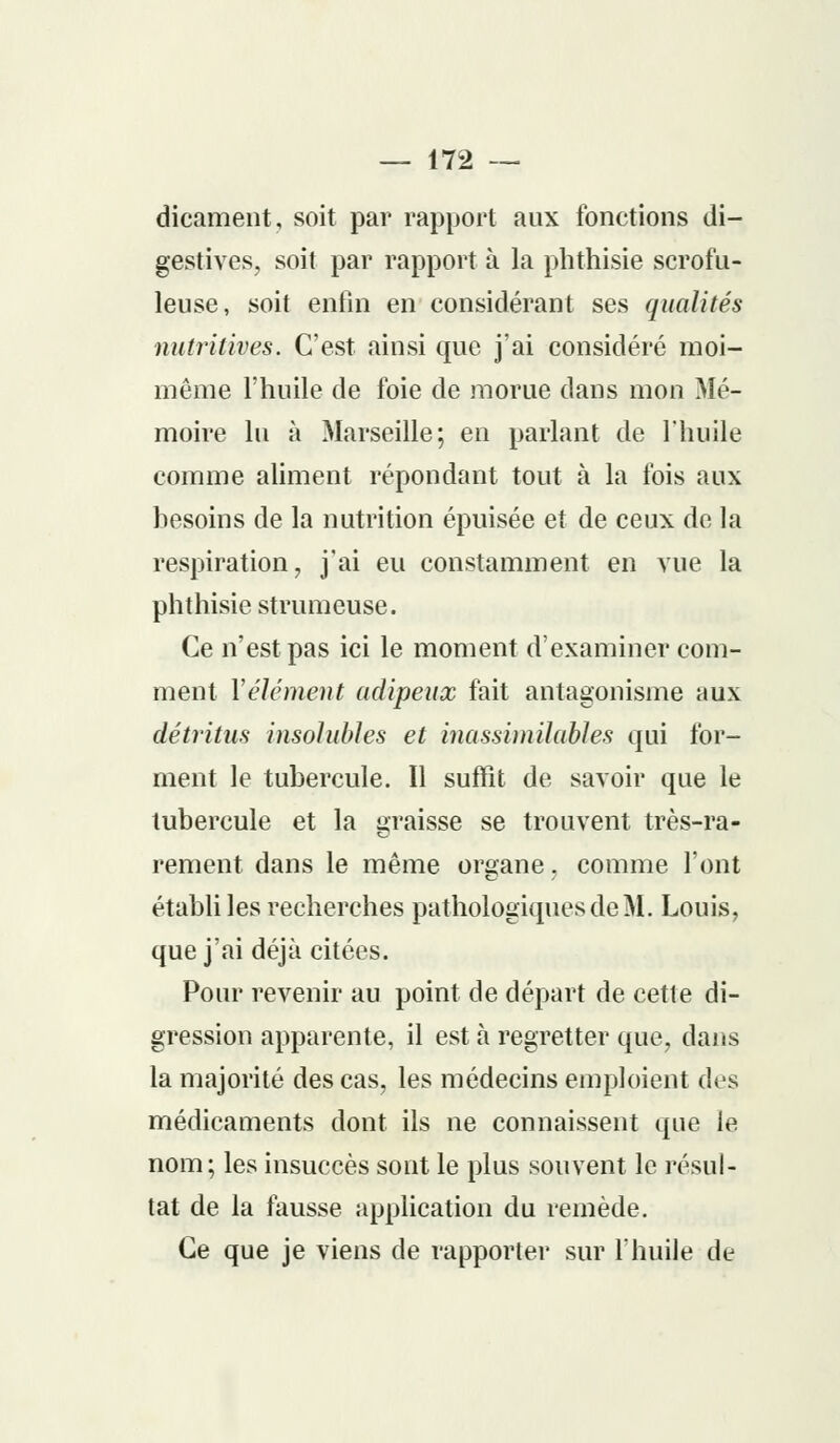 dicament, soit par rapport aux fonctions di- gestives, soit par rapport à la phthisie scrofu- leuse, soit enfin en considérant ses qualités nutritives. C'est ainsi que j'ai considéré moi- même l'huile de foie de morue dans mon Mé- moire lu à Marseille; en parlant de l'huile comme aliment répondant tout à la fois aux besoins de la nutrition épuisée et de ceux de la respiration, j'ai eu constamment en vue la phthisie strumeuse. Ce n'est pas ici le moment d'examiner com- ment Vêlement adipeux fait antagonisme aux détritus insolubles et inassimilables qui for- ment le tubercule. Il suffît de savoir que le tubercule et la graisse se trouvent très-ra- rement dans le même organe. comme l'ont établi les recherches pathologiques de M. Louis, que j'ai déjà citées. Pour revenir au point de départ de cette di- gression apparente, il est à regretter que, dans la majorité des cas, les médecins emploient des médicaments dont ils ne connaissent que le nom; les insuccès sont le plus souvent le résul- tat de la fausse application du remède. Ce que je viens de rapporter sur l'huile de