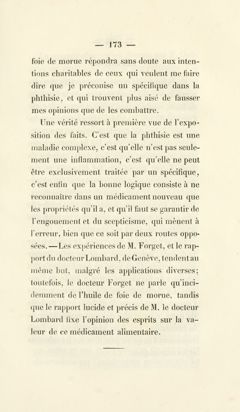 foie de morue répondra sans doute aux inten- tions charitables de ceux qui veulent me faire dire que je préconise un spécitique dans la phthisie, et qui trouvent plus aisé de fausser mes opinions que de les combattre. Une vérité ressort à première vue de l'expo- sition des faits. C'est que la phthisie est une maladie complexe, c'est qu'elle n'est pas seule- ment une inflammation, c'est qu'elle ne peut être exclusivement traitée par un spécifique, c'est enfin que la bonne logique consiste à ne reconnaître dans un médicament nouveau que les propriétés qu'il a, et qu'il faut se garantir de l'engouement et du scepticisme, qui mènent à l'erreur, bien que ce soit par deux routes oppo- sées.—Les expériences de M. Forget, et le rap- port du docteur Lombard, de Genève, tendent au même but, malgré les applications diverses: toutefois, le docteur Forget ne parle qu'inci- demment de l'huile de foie de morue, tandis que le rapport lucide et précis de M. le docteur Lombard fixe l'opinion des esprits sur la va- leur de ce médicament alimentaire.