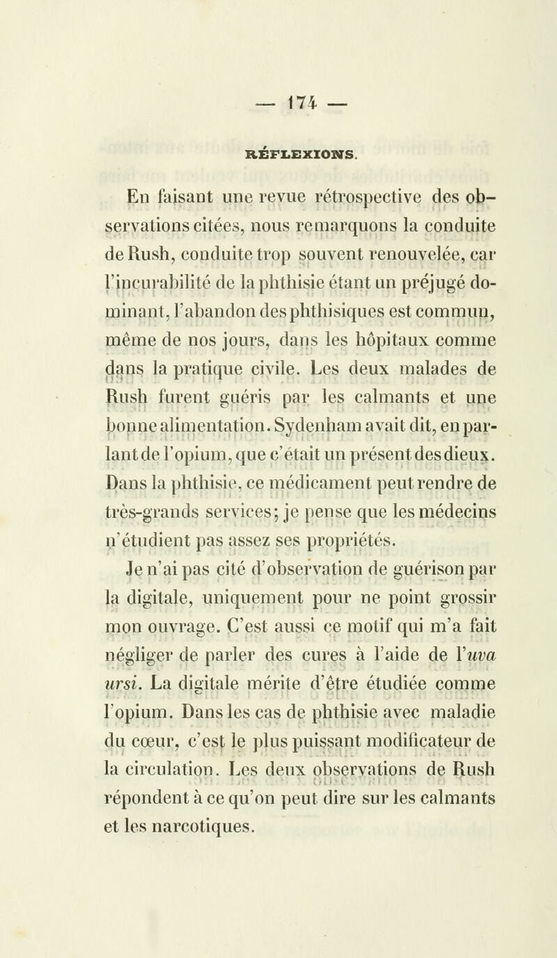 REFLEXIONS En faisant une revue rétrospective des ob- servations citées, nous remarquons la conduite de Rush, conduite trop souvent renouvelée, car l'incurabilité de la phthisie étant un préjugé do- minant, l'abandon desphthisiques est commun, même de nos jours, dans les hôpitaux comme dans la pratique civile. Les deux malades de Rush furent guéris par les calmants et une bonne alimentation. Sydenham avait dit, en par- lantde l'opium, que c'était un présent des dieux. Dans la phthisie, ce médicament peut rendre de très-grands services; je pense que les médecins n'étudient pas assez ses propriétés. Je n'ai pas cité d'observation de guérison par la digitale, uniquement pour ne point grossir mon ouvrage. C'est aussi ce motif qui m'a fait négliger de parler des cures à l'aide de Yuva ursi. La digitale mérite d'être étudiée comme l'opium. Dans les cas de phthisie avec maladie du cœur, c'est le plus puissant modificateur de la circulation. Les deux observations de Rush répondent à ce qu'on peut dire sur les calmants et les narcotiques.