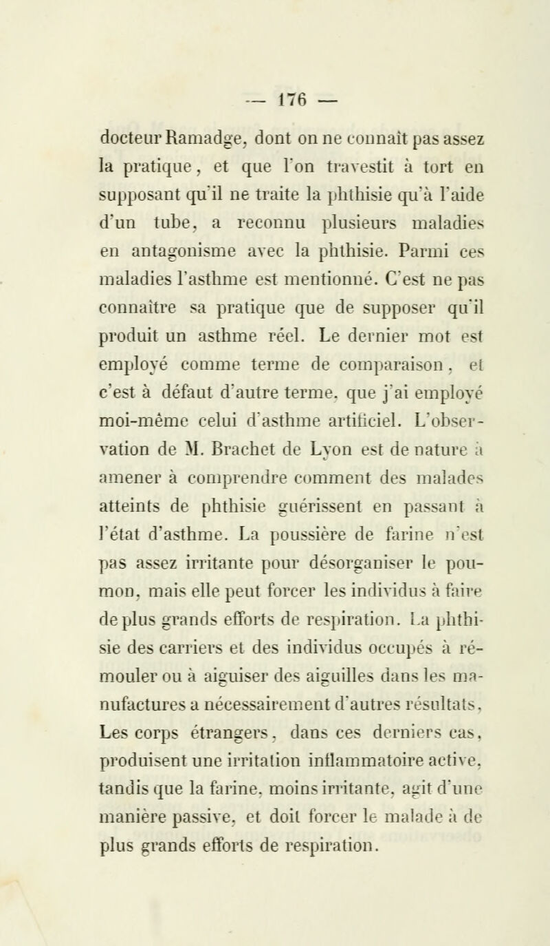 docteur Ramadge. dont on ne tonnait pas assez la pratique, et que l'on travestit à tort en supposant qu'il ne traite la phthisie qu'à l'aide d'un tube, a reconnu plusieurs maladies en antagonisme avec la phthisie. Parmi ces maladies l'asthme est mentionné. C'est ne pas connaître sa pratique que de supposer qu'il produit un asthme réel. Le dernier mot est employé comme terme de comparaison . <jl c'est à défaut d'autre terme, que j'ai employé moi-même celui d'asthme artificiel. L'obser- vation de II. Brachet de Lyon est dénature a amener à comprendre comment des malades atteints de phthisie guérissent en passant a l'état d'asthme. La poussière de farine n'est pas assez irritante pour désorganiser le pou- mon, mais elle peut forcer les individus à faire déplus grands efforts de respiration. La phthi- sie des carriers et des individus occupés à ré- mouler ou à aiguiser des aiguilles dans les ma- nufactures a nécessairement d'autres résultats. Les corps étrangers, dans ces derniers cas. produisent une irritation inflammatoire active, tandis que la farine, moins irritante, agit d'une manière passive, et doit forcer le malade à de plus grands efforts de respiration.