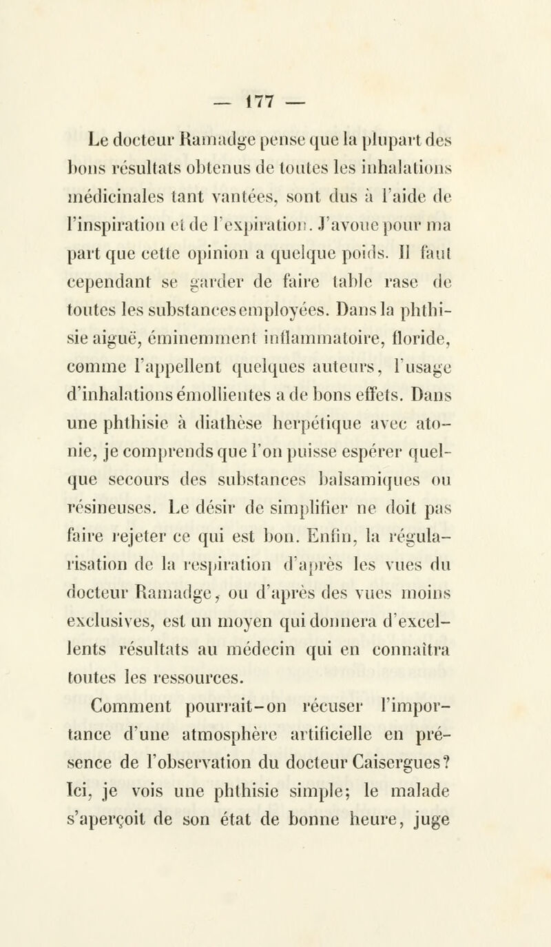 Le docteur Ramadge pense que la plupart des bons résultats obtenus de toutes les inhalations médicinales tant vantées, sont dus à l'aide de l'inspiration et de l'expiration. J'avoue pour ma part que cette opinion a quelque poids. Il faut cependant se garder de faire table rase de toutes les substances employées. Dans la phtbi- sie aiguë, éminemment inflammatoire, floride, comme l'appellent quelques auteurs, l'usage d'inhalations émollientes a de bons effets. Dans une phthisie à diathèse herpétique avec ato- nie, je comprends que l'on puisse espérer quel- que secours des substances balsamiques ou résineuses. Le désir de simplifier ne doit pas faire rejeter ce qui est bon. Enfin, la régula- risation de la respiration d'après les vues du docteur Ramadge, ou d'après des vues moins exclusives, est un moyen qui donnera d'excel- lents résultats au médecin qui en connaîtra toutes les ressources. Comment pourrait-on récuser l'impor- tance d'une atmosphère artificielle en pré- sence de l'observation du docteur Caisergues? Ici, je vois une phthisie simple; le malade s'aperçoit de son état de bonne heure, juge