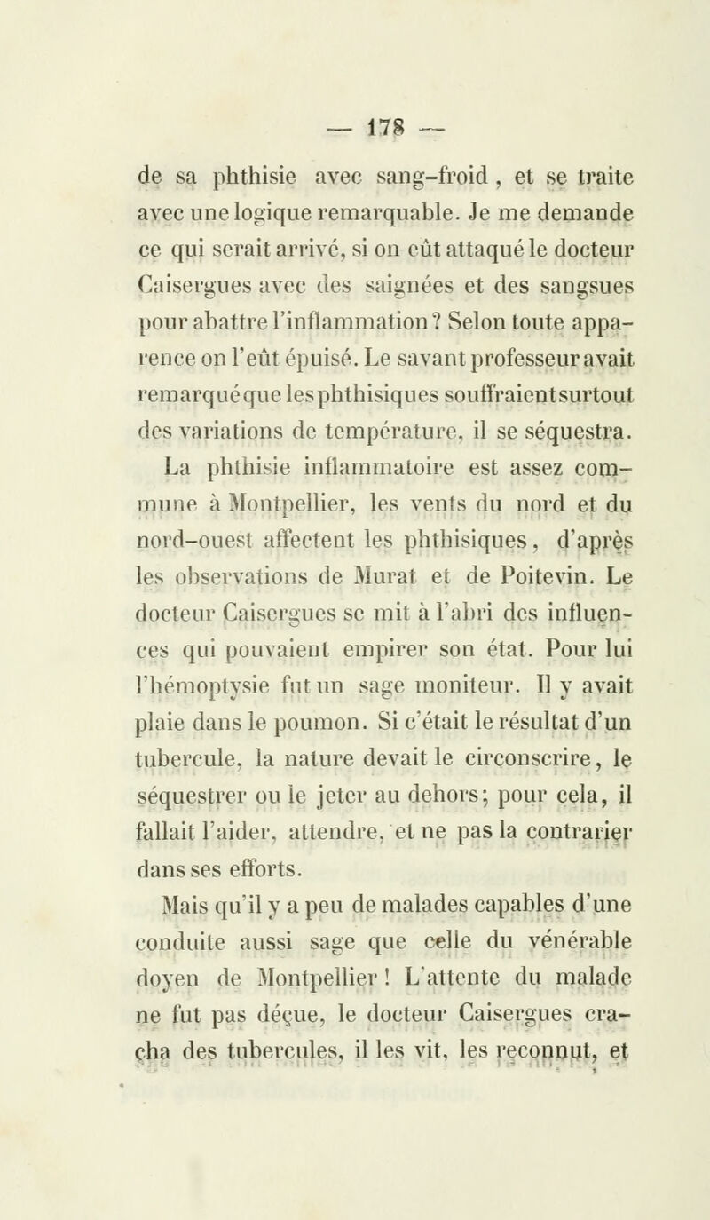de sa phthisie avec sang-froid , et se traite avec une logique remarquable. Je me demande ce qui serait arrivé, si on eût attaqué le docteur Caisergues avec des saignées et des sangsues pour abattre l'inflammation ? Selon toute appa- rence on l'eût épuisé. Le savant professeur avait remarqué que lesphthisiques souffraient surtout des variations de température, il se séquestra. La phthisie inflammatoire est assez com- mune à Montpellier, les vents du nord et du nord-ouest affectent les phthisiques, d'après les observations de Murât et de Poitevin. Le docteur Caisergues se mit à l'abri des influen- ces qui pouvaient empirer son état. Pour lui riiémoptysie fut un sage moniteur. 11 y avait plaie dans le poumon. Si c'était le résultat d'un tubercule, la nature devait le circonscrire, le séquestrer ou le jeter au dehors; pour cela, il fallait l'aider, attendre, et ne pas la contrarier dans ses efforts. Mais qu'il y a peu de malades capables d'une conduite aussi sage que celle du vénérable doyen de Montpellier ! L'attente du malade ne fut pas déçue, le docteur Caisergues cra- cha des tubercules, il les vit, les reconnut, et