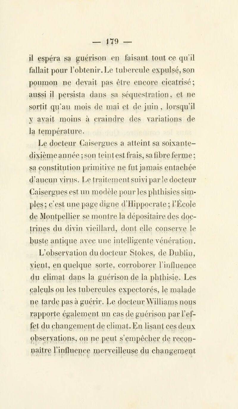 il espéra sa guérison en faisant tout ce qu'il fallait pour l'obtenir. Le tubercule expulsé, son poumon ne devait pas être encore cicatrisé; aussi il persista dans sa séquestration, et ne sortit qu'au mois de mai et de juin, lorsqu'il y avait moins à craindre des variations de la température. Le docteur Caisergues a atteint sa soixante- dixième année ; son teint est frais, sa fibre ferme ; sa constitution primitive ne fut jamais entachée d'aucun virus. Le traitement suivi par le docteur Caisergues est un modèle pour les phthisies sim- ples ; c'est une page digne d'Hippocrate ; l'École de Montpellier se montre la dépositaire des doc- trines du divin vieillard, dont elle conserve le buste antique avec une intelligente vénération. L'observation du docteur Stokes, de Dublin, vient, en quelque sorte, corroborer l'influence du climat dans la guérison de la phthisie. Les calculs ou les tubercules expectorés, le malade ne tarde pas à guérir. Le docteur Williams nous rapporte également un cas de guérison par l'ef- fet du changement de climat. En lisant ces deux observations, on ne peut s'empêcher de recon- naître l'influence merveilleuse du changement