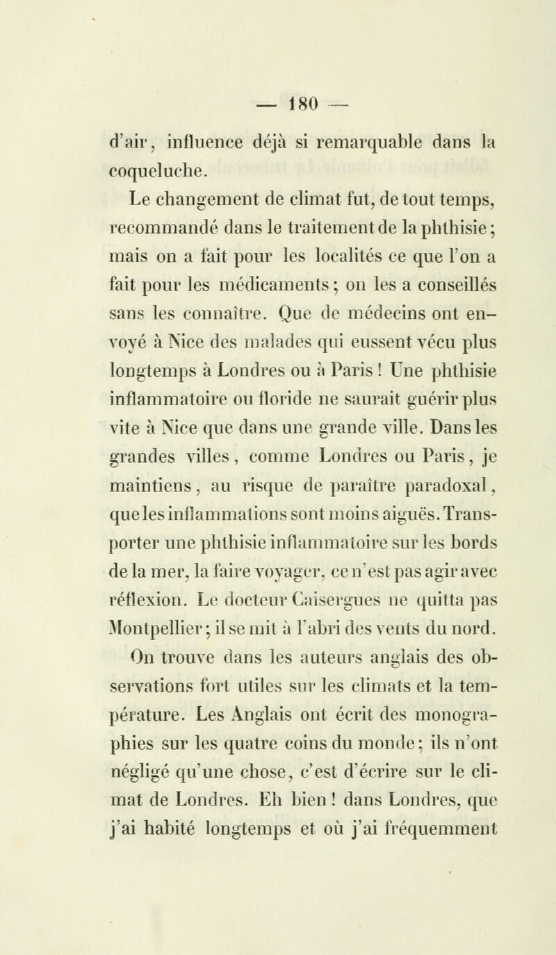d'air, influence déjà si remarquable dans la coqueluche. Le changement de climat fut, de tout temps, recommandé dans le traitement de la phthisie; mais on a fait pour les localités ce que l'on a fait pour les médicaments ; on les a conseillés sans les connaître. Que de médecins ont en- voyé à Nice des malades qui eussent vécu plus longtemps à Londres ou à Paris ! Une phthisie inflammatoire ou floride ne saurait guérir plus vite à Nice que dans une grande ville. Dans les grandes villes, comme Londres ou Paris, je maintiens, au risque de paraître paradoxal. que les inflammations sont moins aiguës. Trans- porter une phthisie inflammatoire sur les bords de la mer. la faire voyager, ce n'est pas agir avec réflexion. Le docteur Caisergues ne quitta pas Montpellier ; il se mit à l'abri des vents du nord. On trouve dans les auteurs anglais des ob- servations fort utiles sur les climats et la tem- pérature. Les Anglais ont écrit des monogra- phies sur les quatre coins du monde; ils n'ont négligé qu'une chose, c'est d'écrire sur le cli- mat de Londres. Eh bien ! dans Londres, que j'ai habité longtemps et où j'ai fréquemment