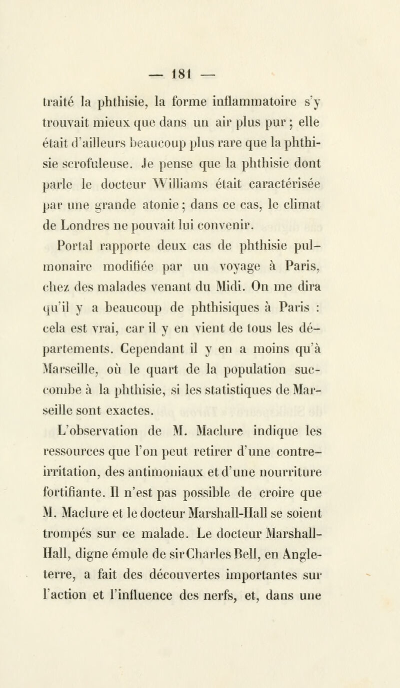 traité la phthisie, la forme inflammatoire s'y trouvait mieux que dans un air plus pur ; elle était d'ailleurs beaucoup plus rare que la phthi- sie scrofuleuse. Je pense que la phthisie dont parle le docteur Williams était caractérisée par une grande atonie ; dans ce cas, le climat de Londres ne pouvait lui convenir. Portai rapporte deux cas de phthisie pul- monaire modifiée par un voyage à Paris, chez des malades venant du Midi. On me dira qu'il y a beaucoup de phthisiques à Paris : cela est vrai, car il y en vient de tous les dé- partements. Cependant il y en a moins qu'à Marseille, où le quart de la population suc- combe à la phthisie, si les statistiques de Mar- seille sont exactes. L'observation de M. Maclure indique les ressources que l'on peut retirer d'une contre- irritation, des antimoniaux et d'une nourriture fortifiante. Il n'est pas possible de croire que M. Maclure et le docteur Marshall-Hall se soient trompés sur ce malade. Le docleur Marshall- Hall, digne émule de sir Charles Bell, en Angle- terre, a fait des découvertes importantes sur l'action et l'influence des nerfs, et, dans une