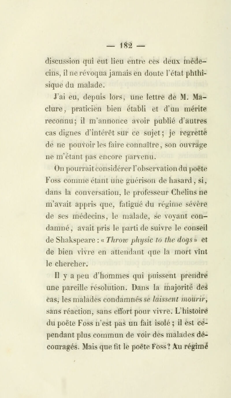 discussion qui eut lieu entre ces deux méde- cins, il ne révoqua jamais en doute l'état phthi- sique du malade. J ai eu, depuis lors, une lettre de M. Ma- clure, praticien bien établi et d'un mérite reconnu; il m'annonce avoir publié d'autres cas dignes d'intérêt sur ce sujet ; je regrette de ne pouvoir les faire connaître, son ouvrage ne m'étant pas encore parvenu. On pourrait considérer l'observation du poëte Foss comme étant une suérison de hasard , si, C 7 7 dans la conversation, le professeur Chelius ne m'avait appris que, fatigué du régime sév.'-ie de ses médecins, le malade, se voyant con- damné, avait pris le parti de suivre le conseil de Shakspeare : « Throiv physic to the dogs » et de bien vivre en attendant que la mort vînt le chercher. Il y a peu d'hommes qui puissent prendre une pareille résolution. Dans la majorité des cas, les malades condamnés-se laissent mourir, sans réaction, sans etïort pour vivre. L'histoire du poëte Foss n'est pas un fait isolé ; il est ce- pendant plus commun de voir des malades dé- couragés. Mais que fit le poëte Foss? Au régime