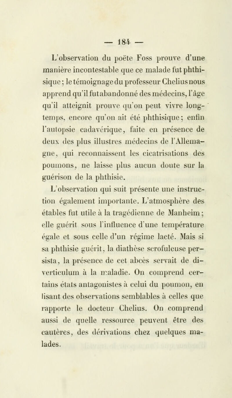 L'observation du poète Foss prouve d'une manière incontestable que ce malade fut phthi- sique ; le témoignage du professeur Cheliusnous apprend qu'il futabandonné des médecins, l'âge qu'il atteignit prouve qu'on peut vivre long- temps, encore qu'on ait été phthisique ; enfin l'autopsie cadavérique, faite en présence de deux des plus illustres médecins de l'Allema- gne , qui reconnaissent les cicatrisations des poumons, ne laisse plus aucun doute sur la guérison de la phthisie. L'observation qui suit présente une instruc- tion également importante. L'atmosphère des étables fut utile à la tragédienne de Manheim ; elle guérit sous l'influence d'une température égale et sous celle d'un régime lacté. Mais si sa phthisie guérit, la diathèse scrofuleuse per- sista , la présence de cet abcès servait de di- verticulum à la maladie. On comprend cer- tains états antagonistes à celui du poumon, en lisant des observations semblables à celles que rapporte le docteur Chelius. On comprend aussi de quelle ressource peuvent être des cautères, des dérivations chez quelques ma- lades.