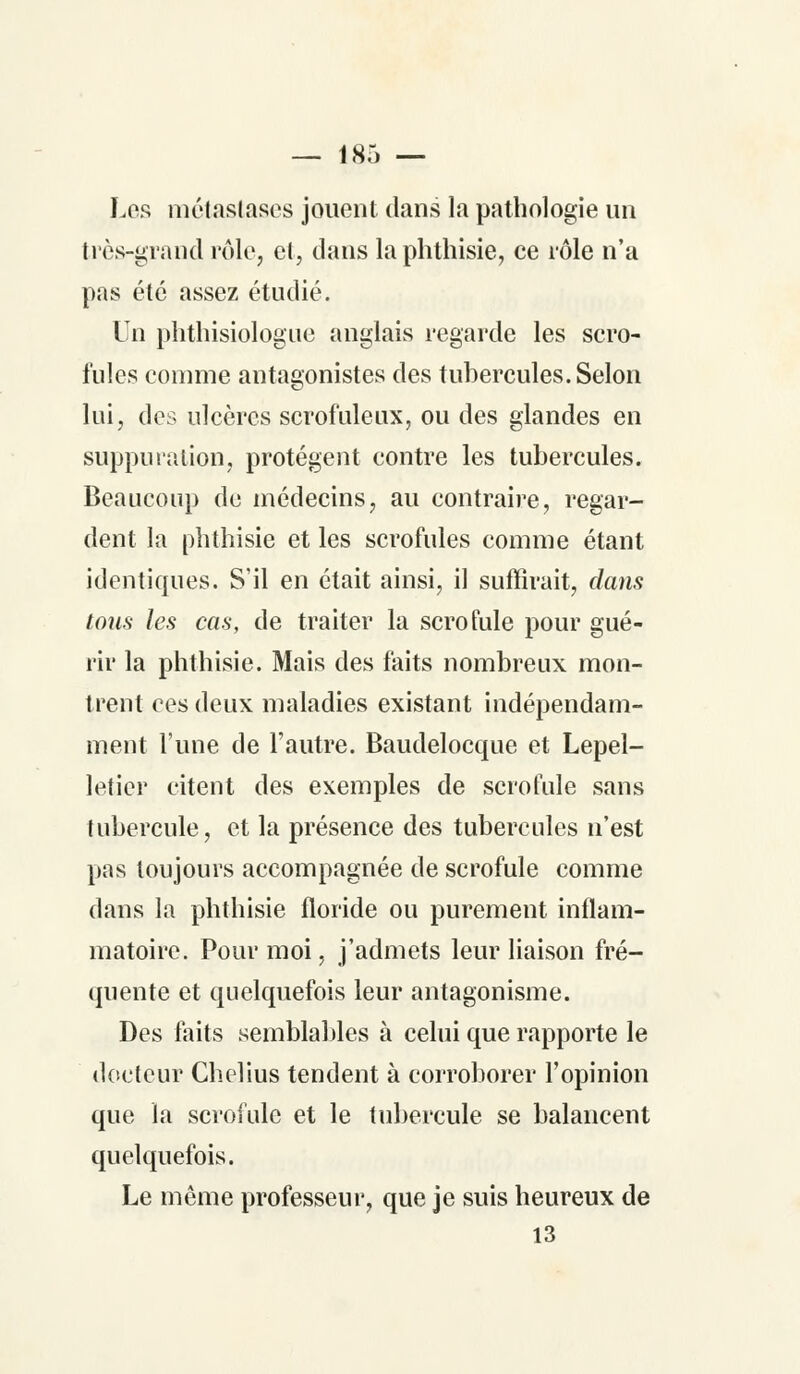 Los métastases jouent dans la pathologie un très-grand rôle, et, dans la phthisie, ce rôle n'a pas été assez étudié. Un phthisiologue anglais regarde les scro- fules comme antagonistes des tubercules. Selon lui, des ulcères scrofuleux, ou des glandes en suppura lion, protègent contre les tubercules. Beaucoup de médecins, au contraire, regar- dent la phthisie et les scrofules comme étant identiques. S'il en était ainsi, il suffirait, dans tons les cas, de traiter la scrofule pour gué- rir la phthisie. Mais des faits nombreux mon- trent ces deux maladies existant indépendam- ment l'une de l'autre. Baudelocque et Lepel- letier citent des exemples de scrofule sans tubercule, et la présence des tubercules n'est pas toujours accompagnée de scrofule comme dans la phthisie floride ou purement inflam- matoire. Pour moi, j'admets leur liaison fré- quente et quelquefois leur antagonisme. Des faits semblables à celui que rapporte le docteur Chelius tendent à corroborer l'opinion que la scrofule et le tubercule se balancent quelquefois. Le même professeur, que je suis heureux de 13