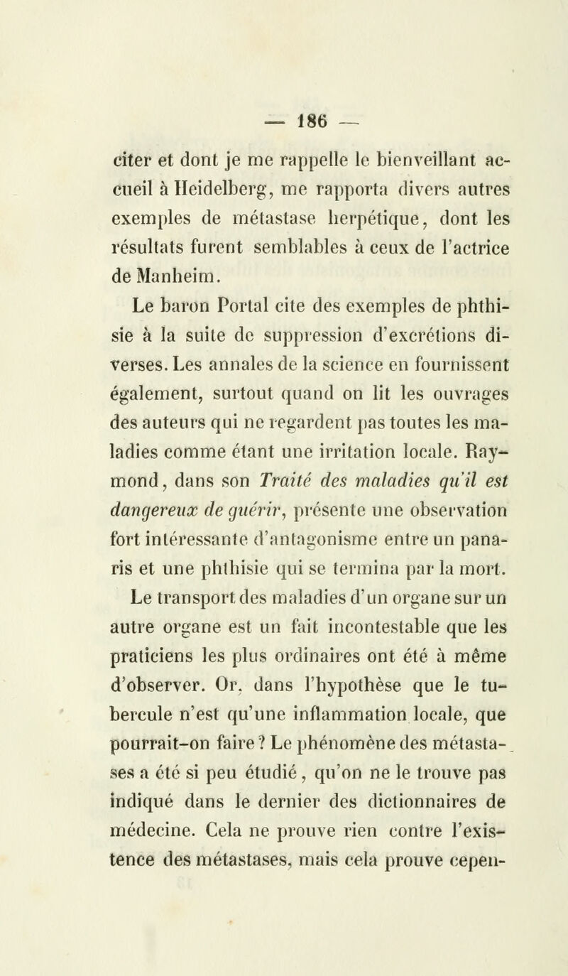 citer et dont je me rappelle le bienveillant ac- cueil àlleidelberg, me rapporta divers autres exemples de métastase herpétique, dont les résultats furent semblables à ceux de l'actrice de Manheim. Le baron Portai cite des exemples de phthi- sie à la suite de suppression d'excrétions di- verses. Les annales de la science en fournissent également, surtout quand on lit les ouvrages des auteurs qui ne regardent pas toutes les ma- ladies comme étant une irritation locale. Ray- mond , dans son Traité des maladies qu'il est dangereux de guérir, présente une observation fort intéressante d'antagonisme entre un pana- ris et une phlhisie qui se termina par la mort. Le transport des maladies d'un organe sur un autre organe est un fait incontestable que les praticiens les plus ordinaires ont été à même d'observer. Or. dans l'hypothèse que le tu- bercule n'est qu'une inflammation locale, que pourrait-on faire ? Le phénomène des métasta-, ses a été si peu étudié, qu'on ne le trouve pas indiqué dans le dernier des dictionnaires de médecine. Cela ne prouve rien contre l'exis- tence des métastases, mais cela prouve cepen-