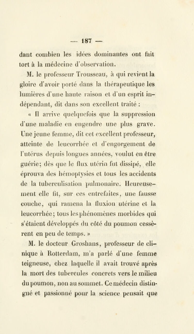 dant combien les idées dominantes ont fait tort à la médecine d'observation. M. le professeur Trousseau, à qui revient la gloire d'avoir porté dans la tbérapeulique les lumières d'une haute raison et d'un esprit in- dépendant, dit dans son excellent traité : « Il arrive quelquefois que la suppression d'une maladie en engendre une plus grave. Une jeune femme, dit cet excellent professeur, atteinte de leucorrhée et d'engorgement de l'utérus depuis longues années, voulut en être guérie; dès que le flux utérin fut dissipé, elle éprouva des hémoptysies et tous les accidents de la tuberculisation pulmonaire. Heureuse- ment elle fit, sur ces entrefaites, une fausse couche, qui ramena la tluxion utérine et la leucorrhée; tous les phénomènes morbides qui s'étaient développés du côté du poumon cessè- rent en peu de temps. » M. le docteur Groshans, professeur de cli- nique à Rotterdam, m'a parlé d'une femme teigneuse, chez laquelle il avait trouvé après la mort des tubercules concrets vers le milieu du poumon, non au sommet. Ce médecin distin- gué et passionné pour la science pensait que