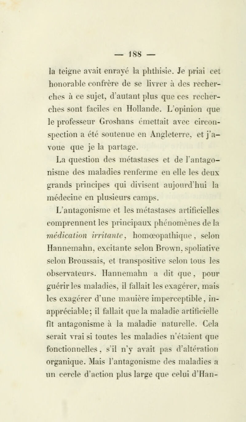 la teigne avait enrayé la phthisie. Je priai cet honorable confrère de se livrer à des recher- ches à ce sujet, d'autant plus que ces recher- ches sont faciles en Hollande. L'opinion que le professeur Groshans émettait avec circon- spection a été soutenue en Angleterre, et j'a- voue que je la partage. La question des métastases et de l'antago- nisme des maladies renferme en elle les deux grands principes qui divisent aujourd'hui la médecine en plusieurs camps. L'antagonisme et les métastases artificielles comprennent les principaux phénomènes de la médication irritante, homœopathique, selon Hannemahn. excitante selon Brown. spoliathv selon Broussais. et transpositive selon tous les observateurs. Hannemahn a dit que. pour enérirles maladies, il fallait les exagérer, mais les exagérer d'une manière imperceptible, in- appréciable: il fallait que la maladie artificielle fît antagonisme à la maladie naturelle. Cela serait vrai si toutes les maladies n'étaient que fonctionnelles. s'il n'y avait fias d'altération organique. Mais l'antagonisme des maladies a un cercle d'action plus large que celui d'Han-