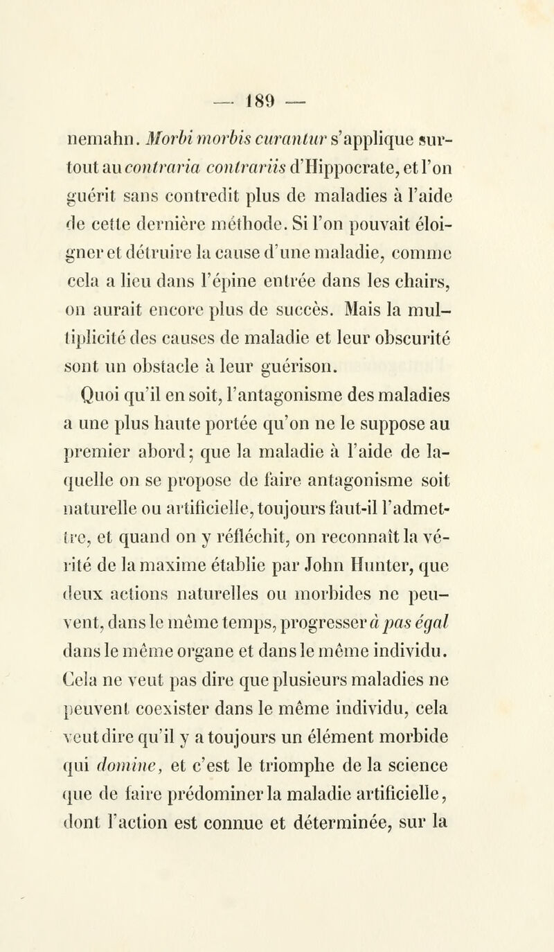 nemahn. Morbi morbis curantur s'applique sur- tout au contraria contrariis d'Hippocrate, et l'on guérit sans contredit plus de maladies à l'aide de cette dernière méthode. Si l'on pouvait éloi- gner et détruire la cause d'une maladie, comme cela a lieu dans l'épine entrée dans les chairs, on aurait encore plus de succès. Mais la mul- tiplicité des causes de maladie et leur obscurité sont un obstacle à leur guérison. Quoi qu'il en soit, l'antagonisme des maladies a une plus haute portée qu'on ne le suppose au premier abord; que la maladie à l'aide de la- quelle on se propose de faire antagonisme soit naturelle ou artificielle, toujours faut-il l'admet- tre, et quand on y réfléchit, on reconnaît la vé- rité de la maxime établie par John Hunter, que deux actions naturelles ou morbides ne peu- vent, dans le même temps, progresser à pas égal dans le même organe et dans le même individu. Cela ne veut pas dire que plusieurs maladies ne peuvent coexister dans le même individu, cela veut dire qu'il y a toujours un élément morbide qui domine, et c'est le triomphe de la science que de faire prédominer la maladie artificielle, dont l'action est connue et déterminée, sur la