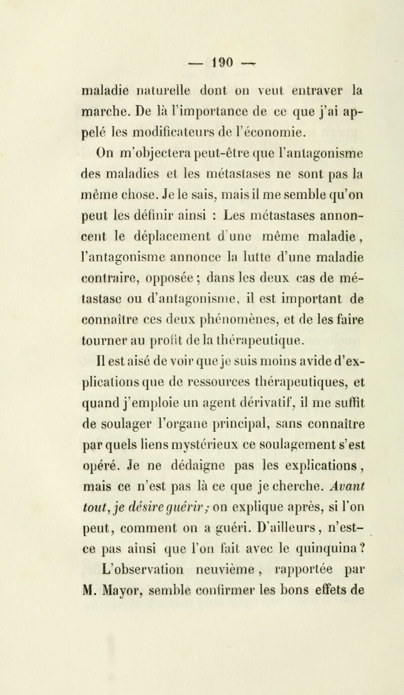 maladie naturelle dont on veut entraver la marche. De là l'importance de ce que j'ai ap- pelé les modificateurs de l'économie. On m'objectera peut-être que l'antagonisme des maladies et les métastases ne sont pas la même chose. Je le sais, mais il me semble qu'on peut les définir ainsi : Les métastases annon- cent le déplacement dune même maladie, l'antagonisme annonce la lutte d'une maladie contraire, opposée ; dans les deux cas de mé- tastase ou d'antagonisme, il est important de connaître ces deux phénomènes, et de les faire tourner au profit de la thérapeutique. Il est aisé de voir que je suis moins avide d'ex- plications que de ressources thérapeutiques, et quand j'emploie un agent dérivatif, il me suffit de soulager l'organe principal, sans connaître par quels liens mystérieux ce soulagement s'est opéré. Je ne dédaigne pas les explications, mais ce n'est pas là ce que je cherche. Avant tout, je désire guérir; on explique après, si l'on peut, comment on a guéri. D'ailleurs, n'est- ce pas ainsi que l'on fait avec le quinquina? L'observation neuvième, rapportée par M. Mayor, semble confirmer les bons effets de