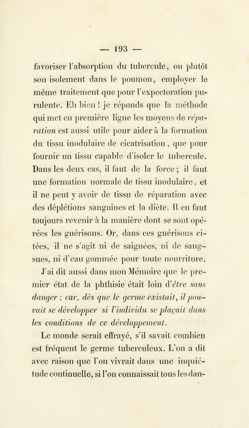 favoriser l'absorption du tubercule, ou plutôt son isolement dans le poumon, employer le même traitement que pour l'expectoration pu- rulente. Eh bien ! je réponds que la méthode qui met en première ligne les moyens de répa- ration est aussi utile pour aider à la formai ion du tissu modulaire de cicatrisation, que pour fournir un tissu capable d'isoler le tubercule. Dans les deux cas, il faut de la force ; il faut une formation normale de tissu modulaire, et il ne peut y avoir de tissu de réparation avec des déplétions sanguines et la diète. IL en faut toujours revenir à la manière dont se sont opé- rées les guérisons. Or, dans ces guérisons ci- tées, il ne s'agit ni de saignées, ni de sang- sues, ni d'eau gommée pour toute nourriture. J'ai dit aussi dans mon Mémoire que le pre- mier état de la phthisie était loin d'être sans danger ; car, dès que le germe existait, il pou- vait se développer si l'individu se plaçait dans les conditions de ce développement. Le monde serait effrayé, s'il savait combien est fréquent le germe tuberculeux. L'on a dit avec raison que l'on vivrait dans une inquié- tude continuelle, si l'on connaissait tous les dan-