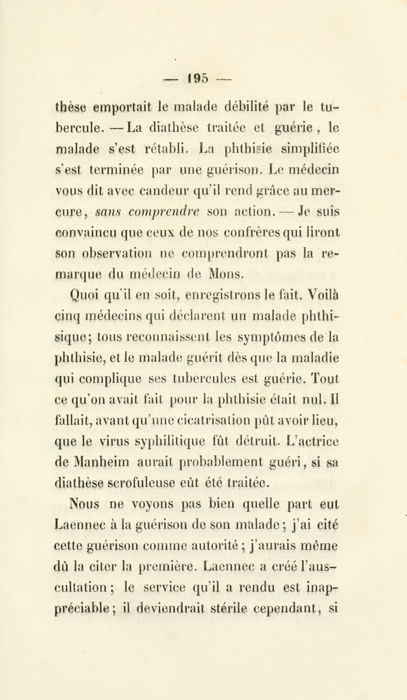 thèse emportait le malade débilité par le tu- bercule.— La diathèse traitée et guérie, le malade s'est rétabli. La phthisie simplifiée s'est terminée par une guérison. Le médecin vous dit avec candeur qu'il rend grâce au mer- cure, sans comprendre son action. — Je suis convaincu que ceux de nos confrères qui liront son observation ne comprendront pas la re- marque du médecin de Mons. Quoi qu'il en soit, enregistrons le fait. Voilà cinq médecins qui déclarent un malade phthi- sique; tous reconnaissent les symptômes de la phthisie, et le malade guérit dès que la maladie qui complique ses tubercules est guérie. Tout ce qu'on avait fait pour la phthisie était nul. 11 fallait, avant qu'une cicatrisation pût avoir lieu, que le virus syphilitique fût détruit. L'actrice de Manheim aurait probablement guéri, si sa diathèse scrofuleuse eût été traitée. Nous ne voyons pas bien quelle part eut Laennec à la guérison de son malade ; j'ai cité cette guérison comme autorité ; j'aurais même dû la citer la première. Laennec a créé l'aus- cultation ; le service qu'il a rendu est inap- préciable; il deviendrait stérile cependant, si