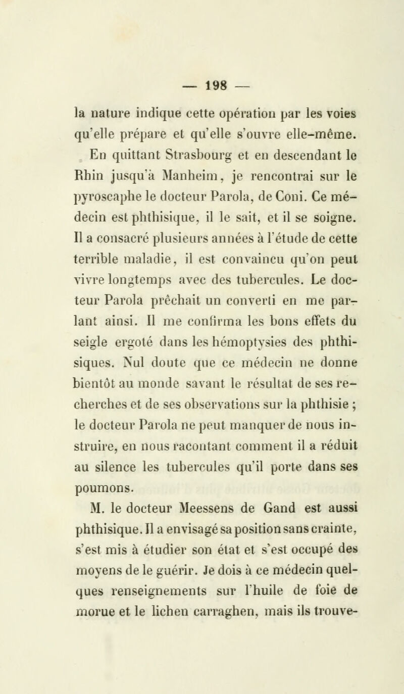 la nature indique cette opération par les voies qu'elle prépare et qu'elle s'ouvre elle-même. En quittant Strasbourg et en descendant le Rhin jusqu'à Manheim, je rencontrai sur le pyroscaphe le docteur Parola, de Coni. Ce mé- decin est phthisique, il le sait, et il se soigne. Il a consacré plusieurs années à l'étude de cette terrible maladie, il est convaincu qu'on peul vivre longtemps avec des tubercules. Le doc- teur Parola prêchait un converti en me par- lant ainsi. Il me confirma les bons effets du seigle ergoté dans les hémoptysies des phthi- siques. Nul doute que ce médecin ne donne bientôt au monde savant le résultat de ses re- cherches et de ses observations sur la phthisie ; le docteur Parola ne peut manquer de nous in- struire, en nous racontant comment il a réduit au silence les tubercules qu'il porte dans ses poumons. M. le docteur Meessens de Gand est aussi phthisique. Il a envisagé sa position sans crainte, s'est mis à étudier son état et s'est occupé des moyens de le guérir. Je dois à ce médecin quel- ques renseignements sur l'huile de l'oie de morue et le lichen carraghen, mais ils trouve-