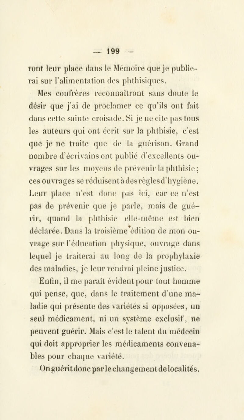 ront leur place dans le Mémoire que je publie- rai sur l'alimentation des phthisiques. Mes confrères reconnaîtront sans doute le désir que j'ai de proclamer ce qu'ils ont fait dans cette sainte croisade. Si je ne cite pas tous les auteurs qui ont écrit sur la phlhisie, c'est que je ne traite que de la guérison. Grand nombre d'écrivains ont publié d'excellents ou- vrages sur les moyens de prévenir la pbthisie; ces ouvrages se réduisentàdesrèglesd'hygiène. Leur place n'est donc pas ici, car ce n'est pas de prévenir que je parle, mais de gué- rir, quand la pbthisie elle-même est bien déclarée. Dans la troisième édition de mon ou- vrage sur l'éducation physique, ouvrage dans lequel je traiterai au long de la prophylaxie des maladies, je leur rendrai pleine justice. Enfin, il me paraît évident pour tout homme qui pense, que, dans le traitement d'une ma- ladie qui présente des variétés si opposées, un seul médicament, ni un système exclusif, ne peuvent guérir. Mais c'est le talent du médecin qui doit approprier les médicaments convena- bles pour chaque variété. Onguéritdoncparlechangementdelocalités.