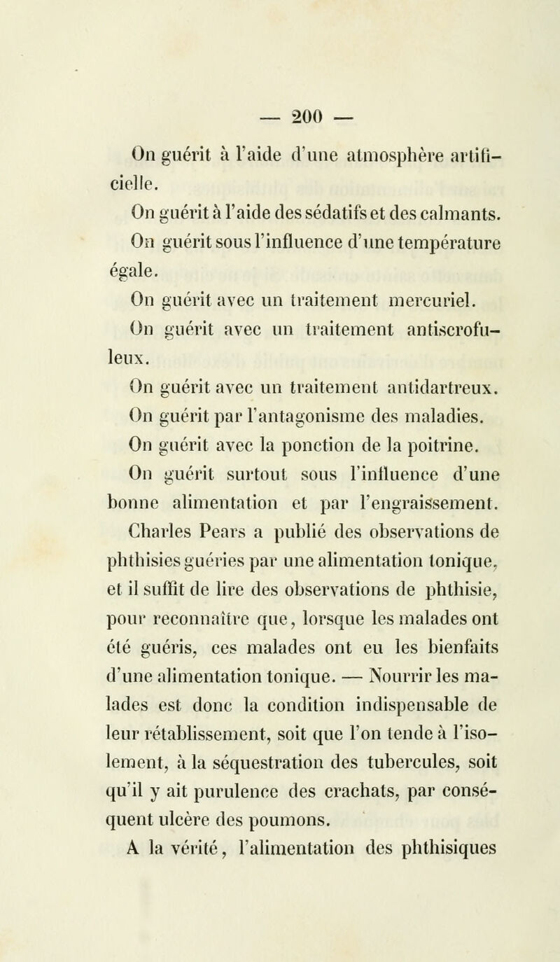 On guérit à l'aide d'une atmosphère artifi- cielle. On guérit à l'aide des sédatifs et des calmants. On guérit sous l'influence d'une température égale. On guérit avec un traitement mercuriel. On guérit avec un traitement antiscrofu- leux. On guérit avec un traitement antidartreux. On guérit par l'antagonisme des maladies. On guérit avec la ponction de la poitrine. On guérit surtout sous l'influence d'une bonne alimentation et par l'engraissement. Charles Pears a publié des observations de phthisies guéries par une alimentation tonique, et il suffît de lire des observations de phthisie, pour reconnaître que, lorsque les malades ont été guéris, ces malades ont eu les bienfaits d'une alimentation tonique. — Nourrir les ma- lades est donc la condition indispensable de leur rétablissement, soit que l'on tende à l'iso- lement, à la séquestration des tubercules, soit qu'il y ait purulence des crachats, par consé- quent ulcère des poumons. A la vérité, l'alimentation des phthisiques
