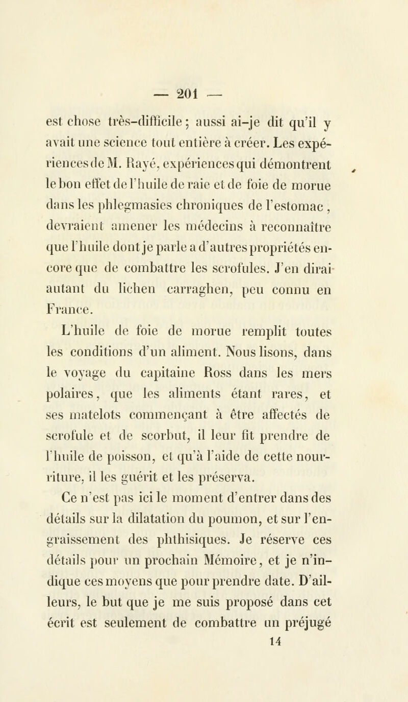 est chose très-difficile ; aussi ai-je dit qu'il y avait une science tout entière à créer. Les expé- riencesdcM. Rayé, expériences qui démontrent le bon effet de l'huile de raie et de foie de morue dans les phlegmasies chroniques de l'estomac , devraient amener les médecins à reconnaître que l'huile dont je parle a d'autres propriétés en- core que de combattre les scrofules. J'en dirai autant du lichen carraghen, peu connu en France. L'huile de foie de morue remplit toutes les conditions d'un aliment. Nous lisons, dans le voyage du capitaine Ross dans les mers polaires, que les aliments étant rares, et ses matelots commençant à être affectés de scrofule et de scorbut, il leur fit prendre de l'huile de poisson, el qu'à l'aide de cette nour- riture, il les guérit et les préserva. Ce n'est pas ici le moment d'entrer dans des détails sur la dilatation du poumon, et sur l'en- graissement des phthisiques. Je réserve ces détails pour un prochain Mémoire, et je n'in- dique ces moyens que pour prendre date. D'ail- leurs, le but que je me suis proposé dans cet écrit est seulement de combattre un préjugé 14