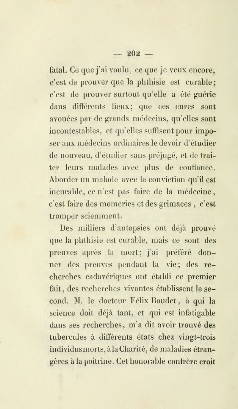 fatal. Ce que j'ai voulu, ce que je veux encore, c'est de prouver que la phthisie est curable; c'est de prouver surtout qu'elle a été guérie dans différents lieux; que ces cures sont avouées par de grands médecins, qu'elles sont incontestables, et qu'elles suffisent pour impo- ser aux médecins ordinaires le devoir d'étudier de nouveau, d'étudier sans préjugé, et de trai- ter leurs malades avec plus de confiance. Aborder un malade avec la conviction qu'il est incurable, ce n'est pas faire de la médecine, c'est faire des momeries et des grimaces , c'est tromper sciemment. Des milliers d'autopsies ont déjà prouvé que la phthisie est curable, mais ce sont des preuves après la mort; j'ai préféré don- ner des preuves pendant la vie; des re- cherches cadavériques ont établi ce premier fait, des recherches vivantes établissent le se- cond. M. le docteur Félix Boudet, à qui la science doit déjà tant, et qui est infatigable dans ses recherches, m'a dit avoir trouvé des tubercules à différents états chez vingt-trois individus morts, à la Charité, de maladies étran- gères à la poitrine. Cet honorable confrère croit