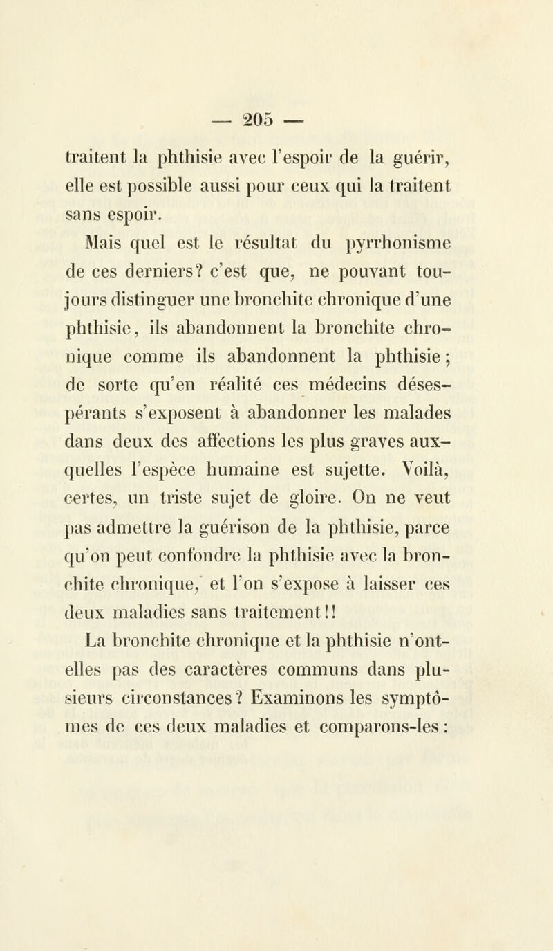 traitent la phthisie avec l'espoir de la guérir, elle est possible aussi pour ceux qui la traitent sans espoir. Mais quel est le résultat du pyrrhonisme de ces derniers? c'est que, ne pouvant tou- jours distinguer une bronchite chronique d'une phthisie, ils abandonnent la bronchite chro- nique comme ils abandonnent la phthisie ; de sorte qu'en réalité ces médecins déses- pérants s'exposent à abandonner les malades dans deux des affections les plus graves aux- quelles l'espèce humaine est sujette. Voilà, certes, un triste sujet de gloire. On ne veut pas admettre la guérison de la phthisie, parce qu'on peut confondre la phthisie avec la bron- chite chronique, et l'on s'expose à laisser ces deux maladies sans traitement!! La bronchite chronique et la phthisie n'ont- elles pas des caractères communs dans plu- sieurs circonstances? Examinons les symptô- mes de ces deux maladies et comparons-les :