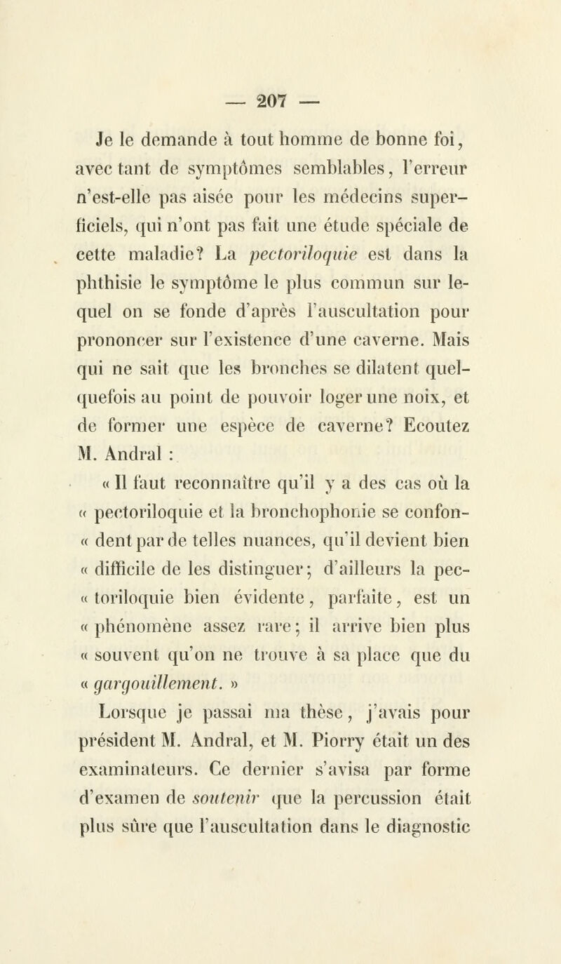 Je le demande à tout homme de bonne foi, avec tant de symptômes semblables, l'erreur n'est-elle pas aisée pour les médecins super- ficiels, qui n'ont pas fait une étude spéciale de celte maladie? La pectoriloquie est dans la phthisie le symptôme le plus commun sur le- quel on se fonde d'après l'auscultation pour prononcer sur l'existence d'une caverne. Mais qui ne sait que les bronches se dilatent quel- quefois au point de pouvoir loger une noix, et de former une espèce de caverne? Ecoutez M. Andral : « Il faut reconnaître qu'il y a des cas où la (( pectoriloquie et la bronchophonie se confon- « dent par de telles nuances, qu'il devient bien « difficile de les distinguer ; d'ailleurs la pec- « toriloquie bien évidente, parfaite, est un « phénomène assez rare ; il arrive bien plus « souvent qu'on ne trouve à sa place que du « gargouillement. » Lorsque je passai ma thèse, j'avais pour président M. Andral, et M. Piorry était un des examinateurs. Ce dernier s'avisa par forme d'examen de soutenir que la percussion était plus sûre que l'auscultation dans le diagnostic