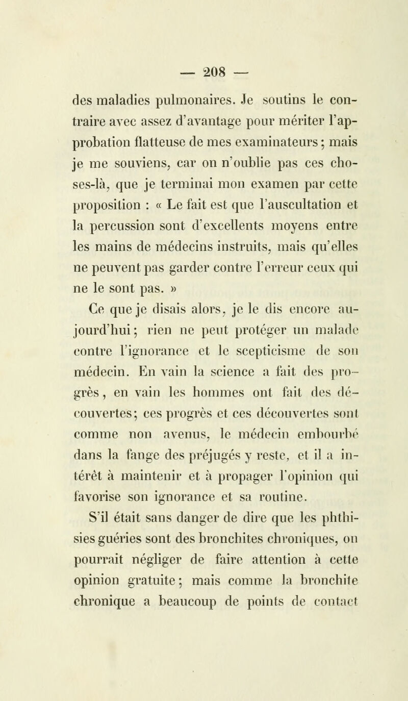 des maladies pulmonaires. Je soutins le con- traire avec assez d'avantage pour mériter l'ap- probation flatteuse de mes examinateurs ; mais je me souviens, car on n'oublie pas ces cho- ses-là, que je terminai mon examen par cette proposition : « Le fait est que l'auscultation et la percussion sont d'excellents moyens entre les mains de médecins instruits, mais qu'elles ne peuvent pas garder contre l'erreur ceux qui ne le sont pas. » Ce que je disais alors, je le dis encore au- jourd'hui; rien ne peut protéger un malade contre l'ignorance et le scepticisme de son médecin. En vain la science a lait des pro- grès , en vain les hommes ont fait des dé- couvertes; ces progrès et ces découvertes sont comme non avenus, le médecin embourbé dans la fange des préjugés y reste, et il a in- térêt à maintenir et à propager l'opinion qui favorise son ignorance et sa routine. S'il était sans danger de dire que les phthi- sies guéries sont des bronchites chroniques, on pourrait négliger de faire attention à cette opinion gratuite; mais comme la bronchite chronique a beaucoup de points de contact