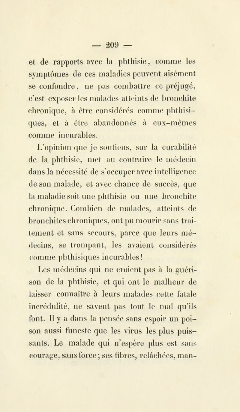 et de rapports avec la phthisie, comme les symptômes de ces maladies peuvent aisément se confondre, ne pas combattre ce préjugé, c'est exposer les malades atteints de bronchite chronique, à être considérés comme phthisi- ques, et à être abandonnés à eux-mêmes comme incurables. L'opinion que je soutiens, sur la curabilité de la phthisie, met au contraire le médecin dans la nécessité de s'occuper avec intelligence de son malade, et avec chance de succès, que la maladie soit une phthisie ou une bronchite chronique. Combien de malades, atteints de bronchites chroniques, ont pu mourir sans trai- tement et sans secours, parce que leurs mé- decins, se trompant, les avaient considérés comme phthisiques incurables! Les médecins qui ne croient pas à la guéri- son de la phthisie, et qui ont le malheur de laisser connaître à leurs malades cette fatale incrédulité, ne savent pas tout le mal qu'ils font. Il y a dans la pensée sans espoir un poi- son aussi funeste que les virus les plus puis- sants. Le malade qui n'espère plus est sans courage, sans force; ses fibres, relâchées, man-