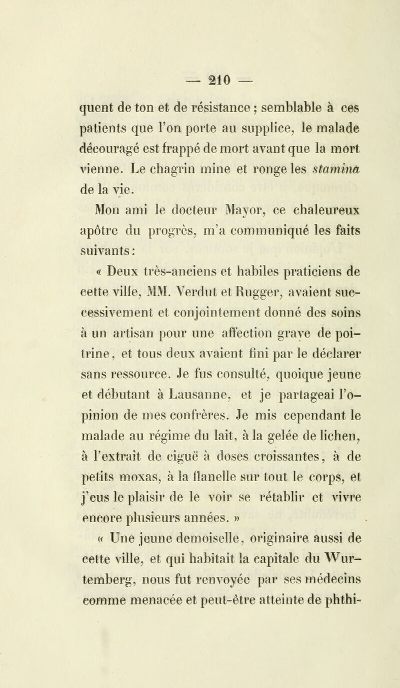 quent de ton et de résistance ; semblable à ces patients que l'on porte au supplice, le malade découragé est frappé de mort avant que la mort vienne. Le chagrin mine et ronge les staminâ, de la vie. Mon ami le docteur Mayor, ce chaleureux apôtre du progrès, m'a communiqué les faits suivants : « Deux très-anciens et habiles praticiens de cette ville, MM. Verdut et Rugger, avaient suc- cessivement et conjointement donné des soins à un artisan pour une affection grave de poi- trine, et tous deux avaient fini par le déclarer sans ressource. Je fus consulté, quoique jeune et débutant à Lausanne, et je partageai l'o- pinion de mes confrères. Je mis cependant le malade au régime du lait, à la gelée de lichen, à l'extrait de ciguë à doses croissantes, à de petits moxas, à la flanelle sur tout le corps, et j'eus le plaisir de le voir se rétablir et vivre encore plusieurs années. » « Une jeune demoiselle, originaire aussi de cette ville, et qui habitait la capitale du Wur- temberg, nous fut renvoyée par ses médecins eomme menacée et peut-être atteinte de phthi-