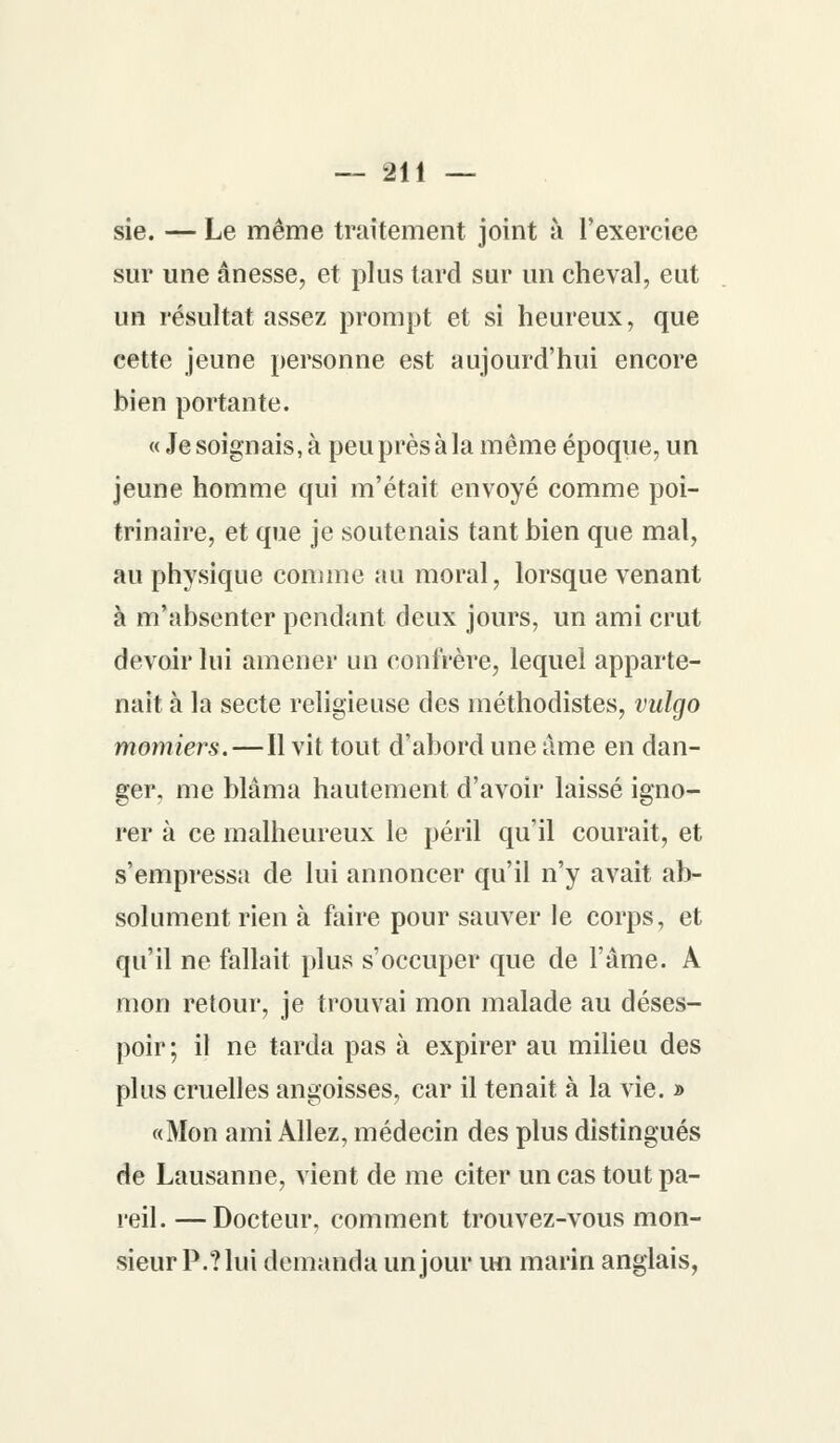 sie. — Le même traitement joint à l'exercice sur une ânesse, et plus tard sur un cheval, eut un résultat assez prompt et si heureux, que cette jeune personne est aujourd'hui encore bien portante. « Je soignais, à peu près à la même époque, un jeune homme qui m'était envoyé comme poi- trinaire, et que je soutenais tant bien que mal, au physique comme au moral, lorsque venant à m'absenter pendant deux jours, un ami crut devoir lui amener un confrère, lequel apparte- nait à la secte religieuse des méthodistes, vulgo momiers.—Il vit tout d'abord une âme en dan- ger, me blâma hautement d'avoir laissé igno- rer à ce malheureux le péril qu'il courait, et s'empressa de lui annoncer qu'il n'y avait ab- solument rien à foire pour sauver le corps, et qu'il ne fallait plus s'occuper que de l'âme. A mon retour, je trouvai mon malade au déses- poir; il ne tarda pas à expirer au milieu des plus cruelles angoisses, car il tenait à la vie. » «Mon ami Allez, médecin des plus distingués de Lausanne, vient de me citer un cas tout pa- reil.— Docteur, comment trouvez-vous mon- sieur P.?lui demanda un jour un marin anglais,