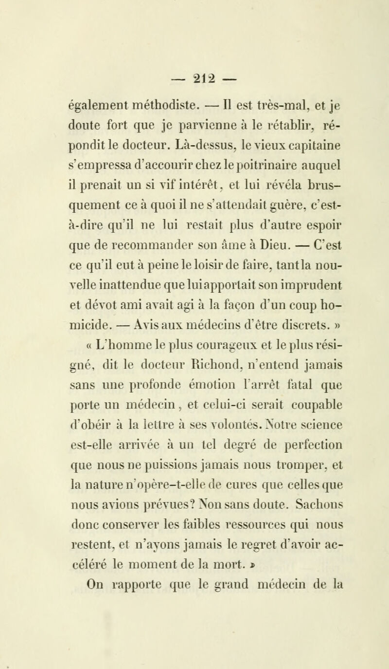 également méthodiste. — Il est très-mal, et je doute fort que je parvienne à le rétablir, ré- pondit le docteur. Là-dessus, le vieux capitaine s'empressa d'accourir chez le poitrinaire auquel il prenait un si vif intérêt. et lui révéla brus- quement ce à quoi il ne s'attendait guère, c'est- à-dire qu'il ne lui restait plus d'autre espoir que de recommander son âme à Dieu. — C'est ce qu'il eut à peine le loisir de faire, tant la nou- velle inattendue que lui apportait son imprudent et dévot ami avait agi à la façon d'un coup ho- micide. — Avis aux médecins d'être discrets. » a L'homme le plus courageux et le plus rési- gné, dit le docteur Richond, n'entend jamais sans une profonde émotion l'arrêt fatal que porte un médecin, et celui-ci serait coupable d'obéir à la lettre à ses volontés. Notre science est-elle arrivée à un tel degré de perfection que nous ne puissions jamais nous tromper, et la nature n'opère-t-elle de cures que celles que nous avions prévues? Non sans doute. Sachons donc conserver les faibles ressources qui nous restent, et n'ayons jamais le regret d'avoir ac- céléré le moment de la mort. * On rapporte que le grand médecin de la