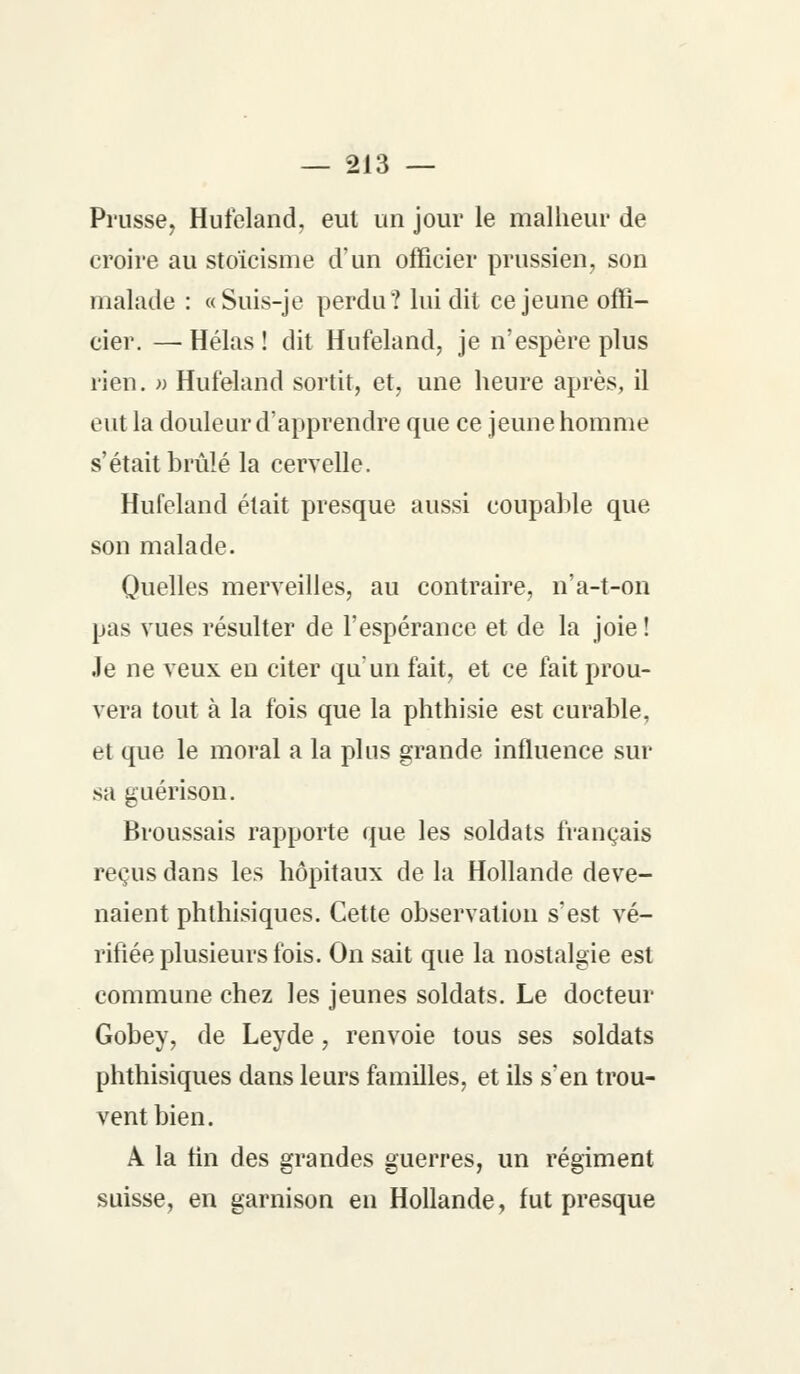 Prusse, Hufeland, eut un jour le malheur de croire au stoïcisme d'un officier prussien, son malade : «Suis-je perdu? lui dit ce jeune offi- cier. — Hélas ! dit Hufeland, je n'espère plus rien. » Hufeland sortit, et, une heure après, il eut la douleur d'apprendre que ce jeune homme s'était brûlé la cervelle. Hufeland était presque aussi coupable que son malade. Quelles merveilles, au contraire, n'a-t-on pas vues résulter de l'espérance et de la joie ! Je ne veux en citer qu'un fait, et ce fait prou- vera tout à la fois que la phthisie est curable, et que le moral a la plus grande influence sur sa guérison. Broussais rapporte que les soldats français reçus dans les hôpitaux de la Hollande deve- naient phthisiques. Cette observation s'est vé- rifiée plusieurs fois. On sait que la nostalgie est commune chez les jeunes soldats. Le docteur Gobey, de Leyde, renvoie tous ses soldats phthisiques dans leurs familles, et ils s'en trou- vent bien. A la tin des grandes guerres, un régiment suisse, en garnison en Hollande, fut presque