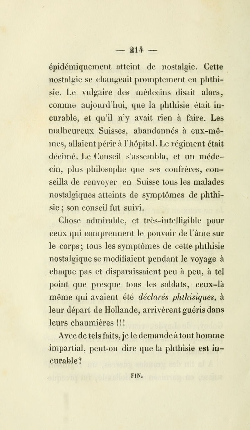 épidémiquement atteint de nostalgie. Cette nostalgie se changeait promptement en phthi- sie. Le vulgaire des médecins disait alors, comme aujourd'hui, que la phthisie était in- curable, et qu'il n'y avait rien à faire. Les malheureux Suisses, abandonnés à eux-mê- mes, allaient périr à l'hôpital. Le régiment était décimé. Le Conseil s'assembla, et un méde- cin, plus philosophe que ses confrères, con- seilla de renvoyer en Suisse tous les malades nostalgiques atteints de symptômes de phthi- sie ; son conseil fut suivi. Chose admirable, et très-intelligible pour ceux qui comprennent le pouvoir de l'âme sur le corps; tous les symptômes de cette phthisie nostalgique se modifiaient pendant le voyage à chaque pas et disparaissaient peu à peu, à tel point que presque tous les soldats, ceux-là même qui avaient été déclarés phthisiques, à leur départ de Hollande, arrivèrent guéris dans leurs chaumières !!! Avec de tels faits, je le demande à tout homme impartial, peut-on dire que la phthisie est in- curable? FIN.