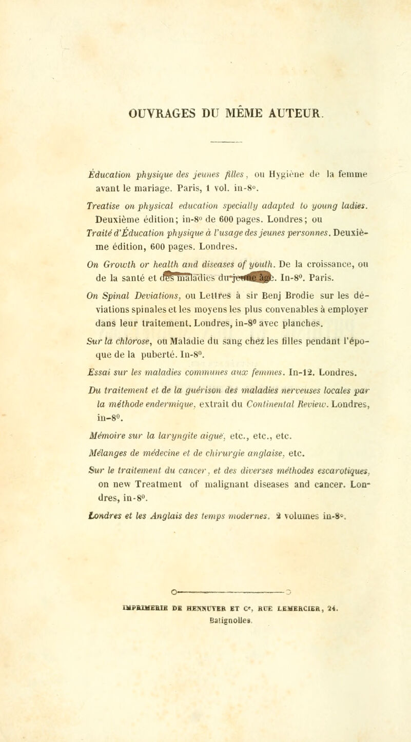 OUVRAGES DU MEME AUTEUR Éducation physique des jeunes filles, ou Hygiène de la femme avant le mariage. Paris, t vol. in-8°. Treatise on physical éducation specially adapted lu young ladies. Deuxième édition; in-8° de 600 pages. Londres; ou Traité d'Éducation physique à l'usage des jeunes personnes. Deuxiè- me édition, 600 pages. Londres. On Growth or health and diseases ofyouth. De la croissance, ou de la santé et cifs maïa'dies dirjeti^^Bb. In-8°. Paris. On Spinal Déviations, ou Lettres à sir Benj Brodie sur les dé- viations spinales et les moyens les plus convenables à employer dans leur traitement. Londres, in-8° avec planches. Sur la chlorose, ou Maladie du sang chez les filles pendant l'épo- que de la puberté. In-8°. Essai sur les maladies communes aux femmes. In-12. Londres. Du traitement et de la guérison des maladies nerveuses locales par la méthode endermique. extrait du Continental Review. Londres, in-8°. Mémoire sur la laryngite aiguë, etc., etc., etc. Mélanges de médecine et de chirurgie anglaise, etc. Sur le traitement du cancer, et des diverses méthodes escarotiques, on new Treatment of malignant diseases and cancer. Lon- dres, in-8°. Londres et les Anglais des temps modernes, i volumes iu-8«. IMPRIMERIE DB hmmUh ET C\ RUE LEMERUER, 24. Baugnolles
