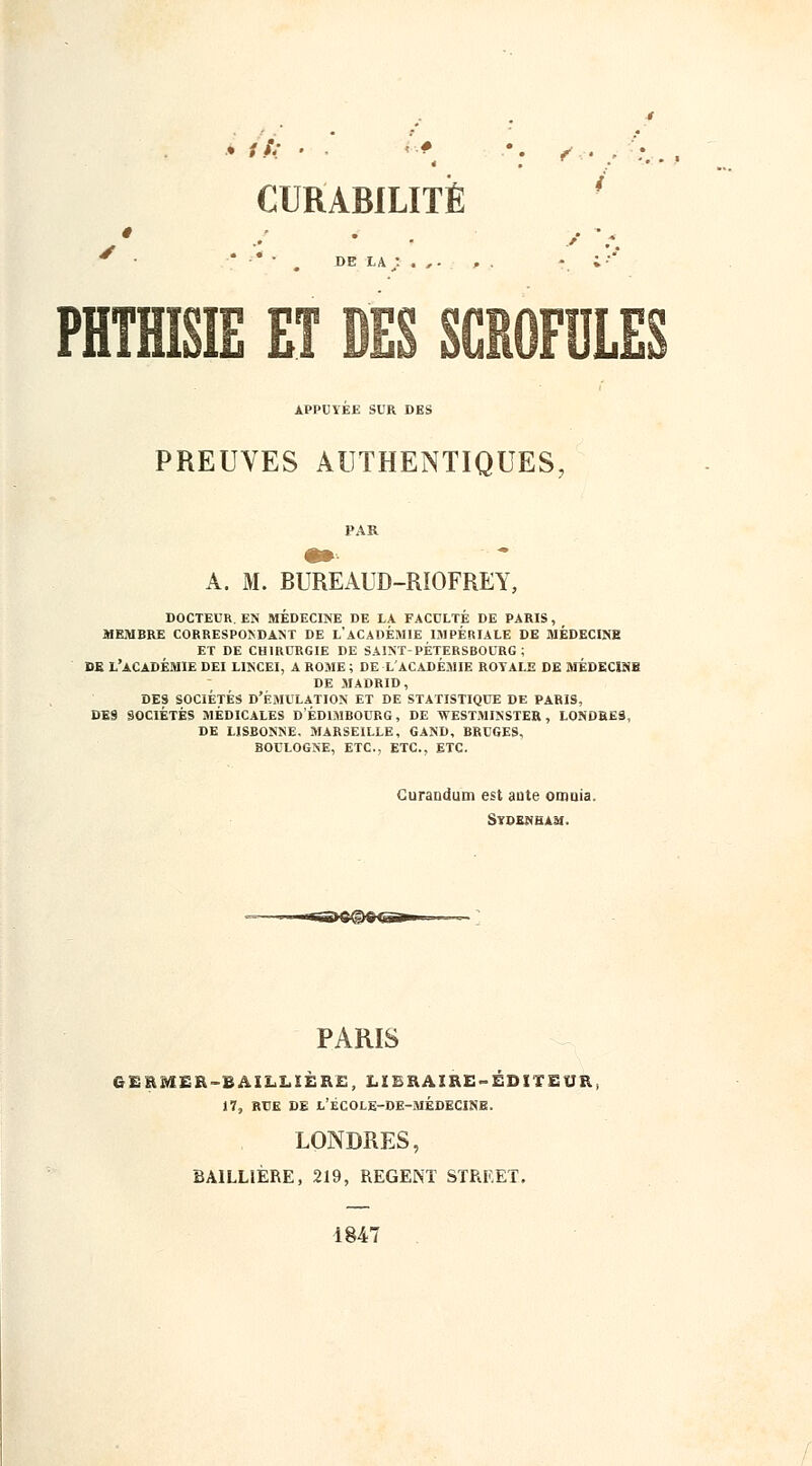 ê DE LA : . , . PHTHME ET DES SCROFULE APPUYEE SUR DES PREUVES AUTHENTIQUES A. M. BUREAUD-RIOFREY, docteur. en médecine de la faculté de paris, membre correspondant de l'académie impériale de médecine et de chirurgie de saint-pétersbourg; de l'académie dei l1ncei, a rome ; de l'académie royale de médecins de madrid, des sociétés d'émulation et de statistique de paris, des sociétés médicales d'edimbourg, de westminster, londres, de lisbonne. marseille, gand, bruges, boulogne, etc., etc., etc. CuraQdum est aute otrniia. SVDENHAM. PARIS GERMER-BAILLIÈRE, LIBRAIRE-ÉDITEUR, 17, RUE DE L'ÉCOLE-DE-MÉDECINE. LONDRES, BAILL1ÈRE, 219, REGENT STREET. 1847