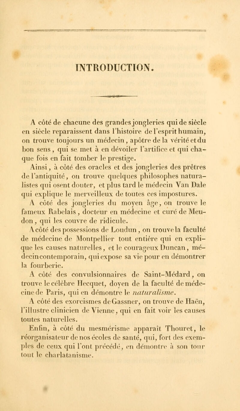 INTRODUCTION. A côté de chacune des grandes jongleries qui de siècle en siècle reparaissent dans l'histoire de l'esprit humain, on trouve toujours un médecin , apôtre de la vérité et du bon sens, qui se met à en dévoiler l'artifice et qui cha- que fois en fait tomber le prestige. Ainsi, à côté des oracles et des jongleries des prêtres de l'antiquité, on trouve quelques philosophes natura- listes qui osent douter, et plus tard le médecin Van Dale qui explique le merveilleux de toutes ces impostures. A côté des jongleries du moyen âge, on trouve le fameux Rabelais , docteur en médecine et curé de Meu- don, qui les couvre de ridicule. A côté des possessions de Loudun, on trouve la faculté de médecine de Montpellier tout entière qui en expli- que les causes naturelles, et le courageuxDuncan, mé- decin contemporain, qui expose sa vie pour en démontrer la fourberie. A côté des convulsionnaires de Saint-Médard, on trouve le célèbre Hecquet, doyen de la faculté de méde- cine de Paris, qui en démontre le naturalisme. A côté des exorcismes deGassner, on trouve de Haën, l'illustre clinicien de Vienne, qui en fait voir les causes toutes naturelles. Enfin, à côté du mesmérisme apparaît Thouret, le réorganisateur de nos écoles de santé, qui, fort des exem- ples de ceux qui l'ont précédé, en démontre à son tour tout le charlatanisme.