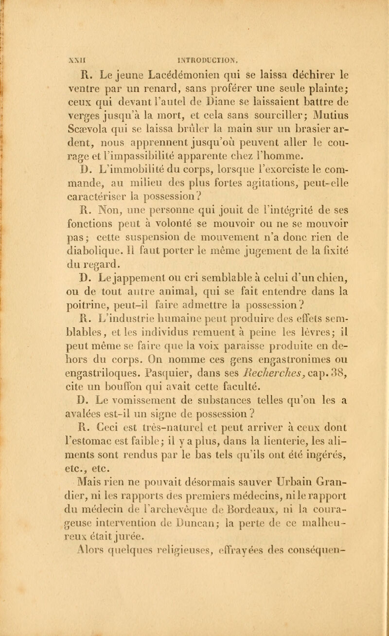 R. Le jeune Lacédëmonien qui se laissa déchirer le ventre par un renard, sans proférer une seule plainte; ceux qui devant l'autel de Diane se laissaient battre de verges jusqu'à la mort, et cela sans sourciller; Mutius Scsevola qui se laissa brûler la main sur un brasier ar- dent, nous apprennent jusqu'où peuvent aller le cou- rage et l'impassibilité apparente chez l'homme. D. L'immobilité du corps, lorsque l'exorciste le com- mande, au milieu des plus fortes agitations, peut-elle caractériser la possession? R. Non, une personne qui jouit de l'intégrité de ses fonctions peut à volonté se mouvoir ou ne se mouvoir pas; cette suspension de mouvement n'a donc rien de diabolique. Il faut porter le même jugement de la fixité du regard. D. Le jappement ou cri semblable à celui d'un chien, ou de tout autre animal, qui se fait entendre dans la poitrine, peut-il faire admettre la possession? R. L'industrie humaine peut produire des effets sem- blables, et les individus remuent à peine les lèvres; il peut même se faire que la voix paraisse produite en de- hors du corps. On nomme ces gens engastronimes ou engastriloques. Pasquier, dans ses Recherches, cap. 38, cite un bouffon qui avait cette faculté. D. Le vomissement de substances telles qu'on les a avalées est-il un signe de possession ? R. Ceci est très-naturel et peut arriver à ceux dont l'estomac est faible; il y a plus, dans la lienterie, les ali- ments sont rendus par le bas tels qu'ils ont été ingérés, etc., etc. Mais rien ne pouvait désormais sauver Urbain Gran- dier, ni les rapports des premiers médecins, ni le rapport du médecin de l'archevêque de Bordeaux, ni la coura- geuse intervention de Duncan; la perte de ce malheu- reux était jurée. Alors quelques religieuses, effrayées des conséquen-